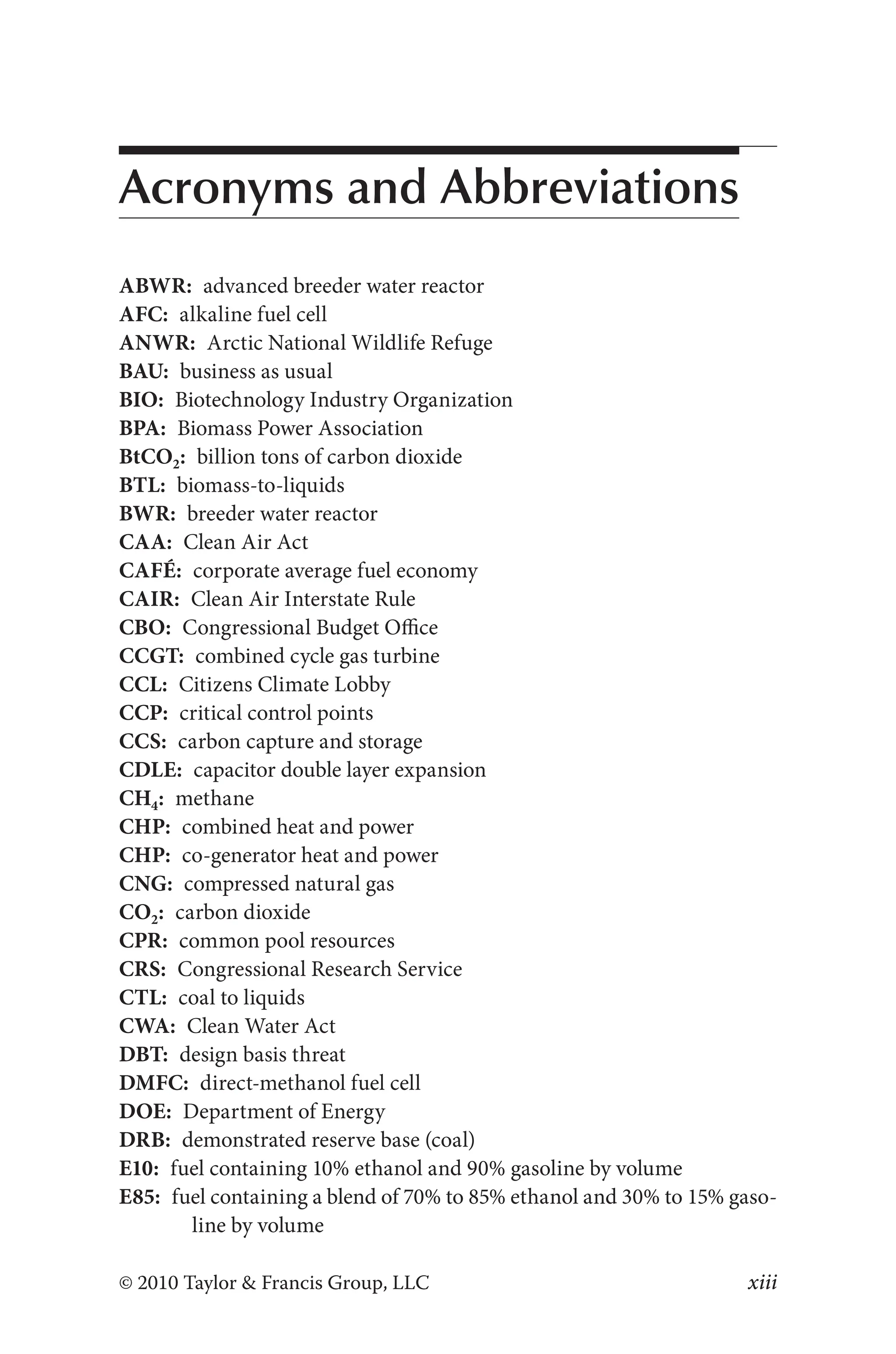 xiii
© 2010 Taylor & Francis Group, LLC
Acronyms and Abbreviations
ABWR: advanced breeder water reactor
AFC: alkaline fuel cell
ANWR: Arctic National Wildlife Refuge
BAU: business as usual
BIO: Biotechnology Industry Organization
BPA: Biomass Power Association
BtCO2: billion tons of carbon dioxide
BTL: biomass-to-liquids
BWR: breeder water reactor
CAA: Clean Air Act
CAFÉ: corporate average fuel economy
CAIR: Clean Air Interstate Rule
CBO: Congressional Budget Office
CCGT: combined cycle gas turbine
CCL: Citizens Climate Lobby
CCP: critical control points
CCS: carbon capture and storage
CDLE: capacitor double layer expansion
CH4: methane
CHP: combined heat and power
CHP: co-generator heat and power
CNG: compressed natural gas
CO2: carbon dioxide
CPR: common pool resources
CRS: Congressional Research Service
CTL: coal to liquids
CWA: Clean Water Act
DBT: design basis threat
DMFC: direct-methanol fuel cell
DOE: Department of Energy
DRB: demonstrated reserve base (coal)
E10: fuel containing 10% ethanol and 90% gasoline by volume
E85: fuel containing a blend of 70% to 85% ethanol and 30% to 15% gaso-
line by volume
 