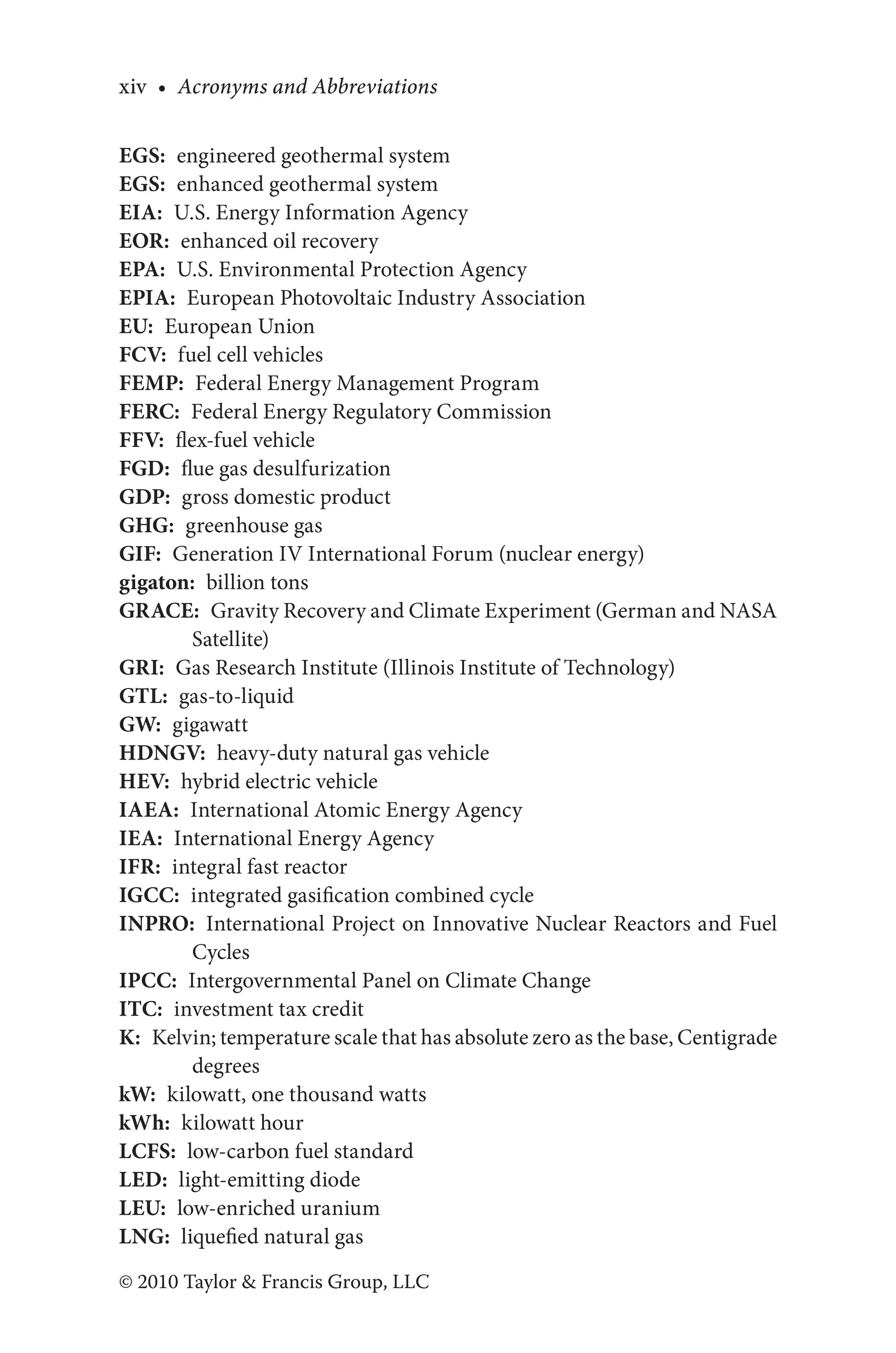 xiv • Acronyms and Abbreviations
© 2010 Taylor & Francis Group, LLC
EGS: engineered geothermal system
EGS: enhanced geothermal system
EIA: U.S. Energy Information Agency
EOR: enhanced oil recovery
EPA: U.S. Environmental Protection Agency
EPIA: European Photovoltaic Industry Association
EU: European Union
FCV: fuel cell vehicles
FEMP: Federal Energy Management Program
FERC: Federal Energy Regulatory Commission
FFV: flex-fuel vehicle
FGD: flue gas desulfurization
GDP: gross domestic product
GHG: greenhouse gas
GIF: Generation IV International Forum (nuclear energy)
gigaton: billion tons
GRACE: Gravity Recovery and Climate Experiment (German and NASA
Satellite)
GRI: Gas Research Institute (Illinois Institute of Technology)
GTL: gas-to-liquid
GW: gigawatt
HDNGV: heavy-duty natural gas vehicle
HEV: hybrid electric vehicle
IAEA: International Atomic Energy Agency
IEA: International Energy Agency
IFR: integral fast reactor
IGCC: integrated gasification combined cycle
INPRO: International Project on Innovative Nuclear Reactors and Fuel
Cycles
IPCC: Intergovernmental Panel on Climate Change
ITC: investment tax credit
K: Kelvin; temperature scale that has absolute zero as the base, Centigrade
degrees
kW: kilowatt, one thousand watts
kWh: kilowatt hour
LCFS: low-carbon fuel standard
LED: light-emitting diode
LEU: low-enriched uranium
LNG: liquefied natural gas
 