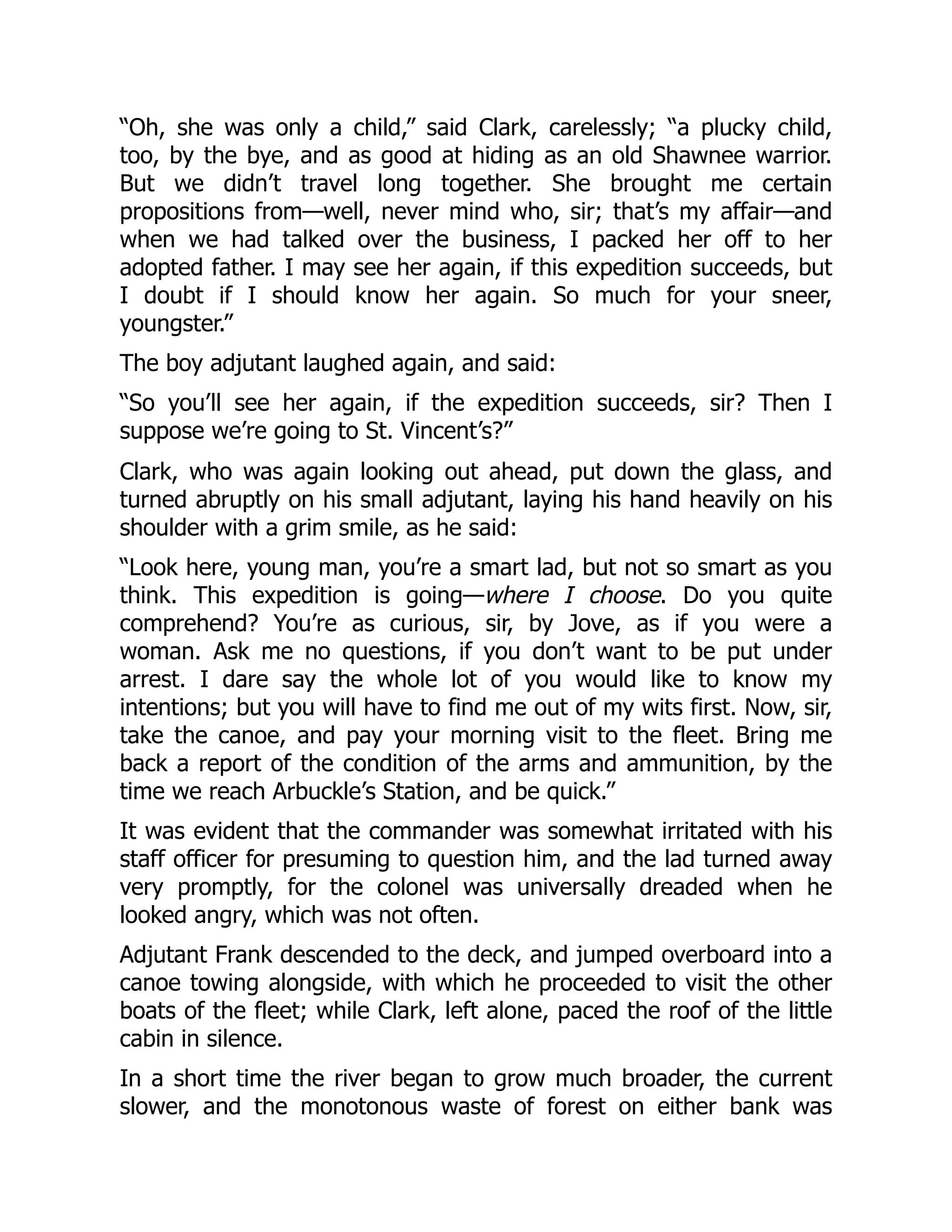 “Oh, she was only a child,” said Clark, carelessly; “a plucky child,
too, by the bye, and as good at hiding as an old Shawnee warrior.
But we didn’t travel long together. She brought me certain
propositions from—well, never mind who, sir; that’s my affair—and
when we had talked over the business, I packed her off to her
adopted father. I may see her again, if this expedition succeeds, but
I doubt if I should know her again. So much for your sneer,
youngster.”
The boy adjutant laughed again, and said:
“So you’ll see her again, if the expedition succeeds, sir? Then I
suppose we’re going to St. Vincent’s?”
Clark, who was again looking out ahead, put down the glass, and
turned abruptly on his small adjutant, laying his hand heavily on his
shoulder with a grim smile, as he said:
“Look here, young man, you’re a smart lad, but not so smart as you
think. This expedition is going—where I choose. Do you quite
comprehend? You’re as curious, sir, by Jove, as if you were a
woman. Ask me no questions, if you don’t want to be put under
arrest. I dare say the whole lot of you would like to know my
intentions; but you will have to find me out of my wits first. Now, sir,
take the canoe, and pay your morning visit to the fleet. Bring me
back a report of the condition of the arms and ammunition, by the
time we reach Arbuckle’s Station, and be quick.”
It was evident that the commander was somewhat irritated with his
staff officer for presuming to question him, and the lad turned away
very promptly, for the colonel was universally dreaded when he
looked angry, which was not often.
Adjutant Frank descended to the deck, and jumped overboard into a
canoe towing alongside, with which he proceeded to visit the other
boats of the fleet; while Clark, left alone, paced the roof of the little
cabin in silence.
In a short time the river began to grow much broader, the current
slower, and the monotonous waste of forest on either bank was
 