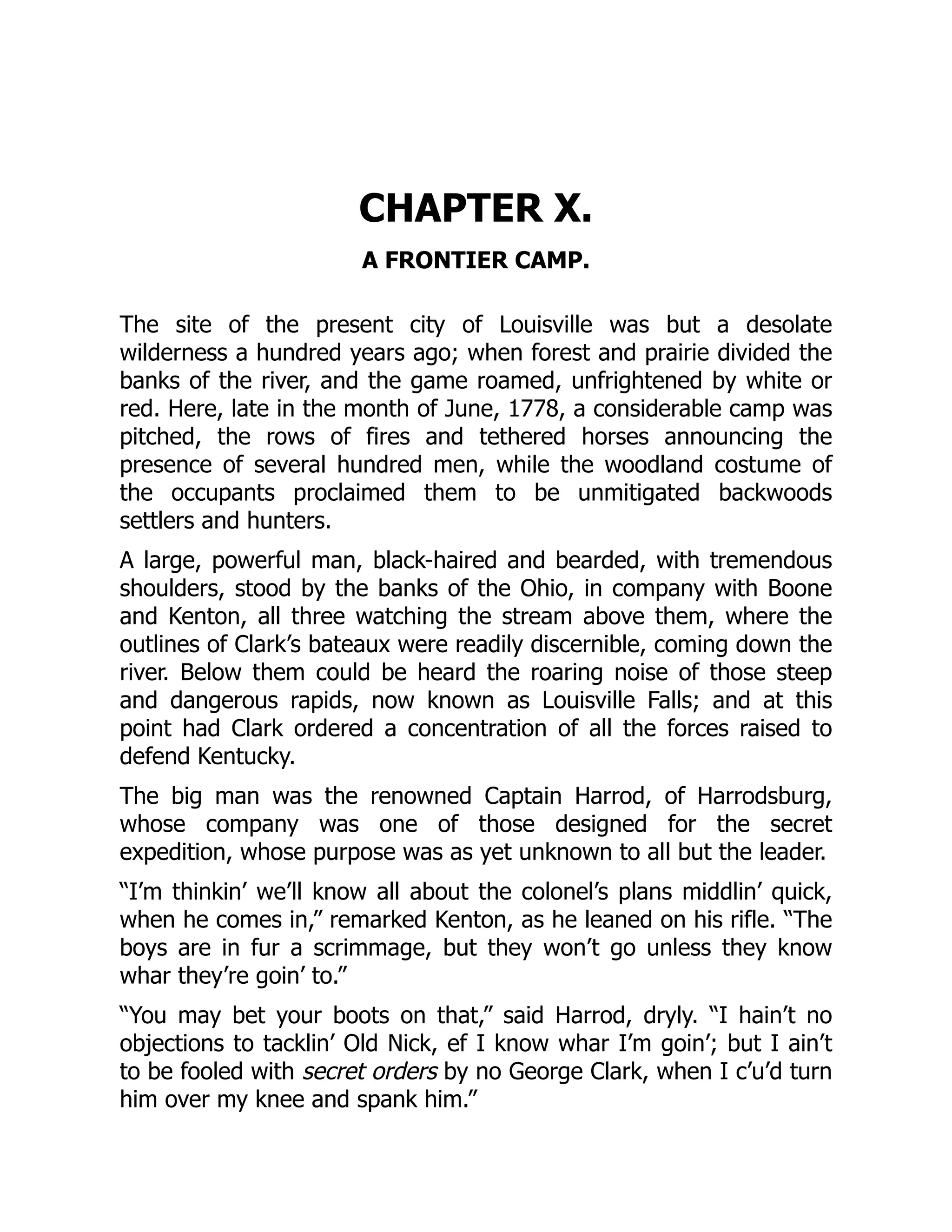 CHAPTER X.
A FRONTIER CAMP.
The site of the present city of Louisville was but a desolate
wilderness a hundred years ago; when forest and prairie divided the
banks of the river, and the game roamed, unfrightened by white or
red. Here, late in the month of June, 1778, a considerable camp was
pitched, the rows of fires and tethered horses announcing the
presence of several hundred men, while the woodland costume of
the occupants proclaimed them to be unmitigated backwoods
settlers and hunters.
A large, powerful man, black-haired and bearded, with tremendous
shoulders, stood by the banks of the Ohio, in company with Boone
and Kenton, all three watching the stream above them, where the
outlines of Clark’s bateaux were readily discernible, coming down the
river. Below them could be heard the roaring noise of those steep
and dangerous rapids, now known as Louisville Falls; and at this
point had Clark ordered a concentration of all the forces raised to
defend Kentucky.
The big man was the renowned Captain Harrod, of Harrodsburg,
whose company was one of those designed for the secret
expedition, whose purpose was as yet unknown to all but the leader.
“I’m thinkin’ we’ll know all about the colonel’s plans middlin’ quick,
when he comes in,” remarked Kenton, as he leaned on his rifle. “The
boys are in fur a scrimmage, but they won’t go unless they know
whar they’re goin’ to.”
“You may bet your boots on that,” said Harrod, dryly. “I hain’t no
objections to tacklin’ Old Nick, ef I know whar I’m goin’; but I ain’t
to be fooled with secret orders by no George Clark, when I c’u’d turn
him over my knee and spank him.”
 