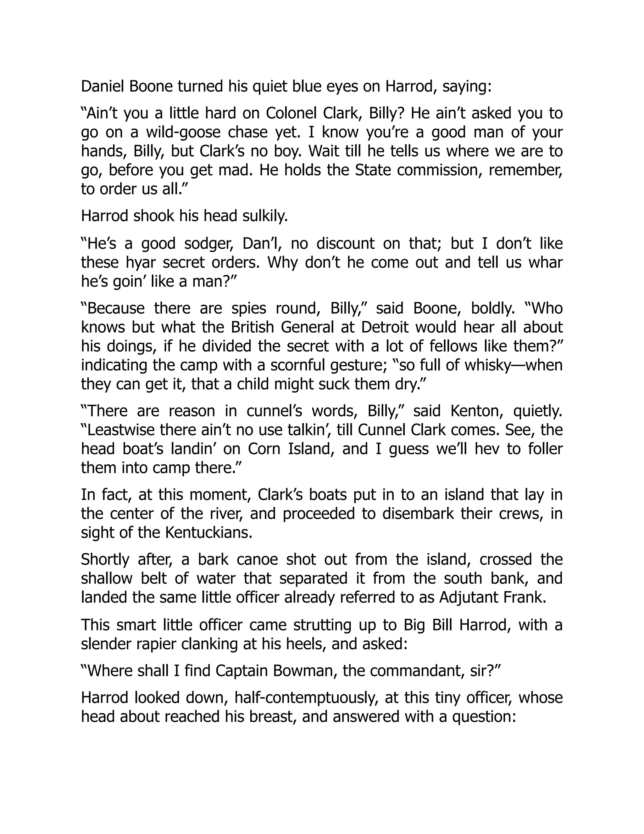 Daniel Boone turned his quiet blue eyes on Harrod, saying:
“Ain’t you a little hard on Colonel Clark, Billy? He ain’t asked you to
go on a wild-goose chase yet. I know you’re a good man of your
hands, Billy, but Clark’s no boy. Wait till he tells us where we are to
go, before you get mad. He holds the State commission, remember,
to order us all.”
Harrod shook his head sulkily.
“He’s a good sodger, Dan’l, no discount on that; but I don’t like
these hyar secret orders. Why don’t he come out and tell us whar
he’s goin’ like a man?”
“Because there are spies round, Billy,” said Boone, boldly. “Who
knows but what the British General at Detroit would hear all about
his doings, if he divided the secret with a lot of fellows like them?”
indicating the camp with a scornful gesture; “so full of whisky—when
they can get it, that a child might suck them dry.”
“There are reason in cunnel’s words, Billy,” said Kenton, quietly.
“Leastwise there ain’t no use talkin’, till Cunnel Clark comes. See, the
head boat’s landin’ on Corn Island, and I guess we’ll hev to foller
them into camp there.”
In fact, at this moment, Clark’s boats put in to an island that lay in
the center of the river, and proceeded to disembark their crews, in
sight of the Kentuckians.
Shortly after, a bark canoe shot out from the island, crossed the
shallow belt of water that separated it from the south bank, and
landed the same little officer already referred to as Adjutant Frank.
This smart little officer came strutting up to Big Bill Harrod, with a
slender rapier clanking at his heels, and asked:
“Where shall I find Captain Bowman, the commandant, sir?”
Harrod looked down, half-contemptuously, at this tiny officer, whose
head about reached his breast, and answered with a question:
 