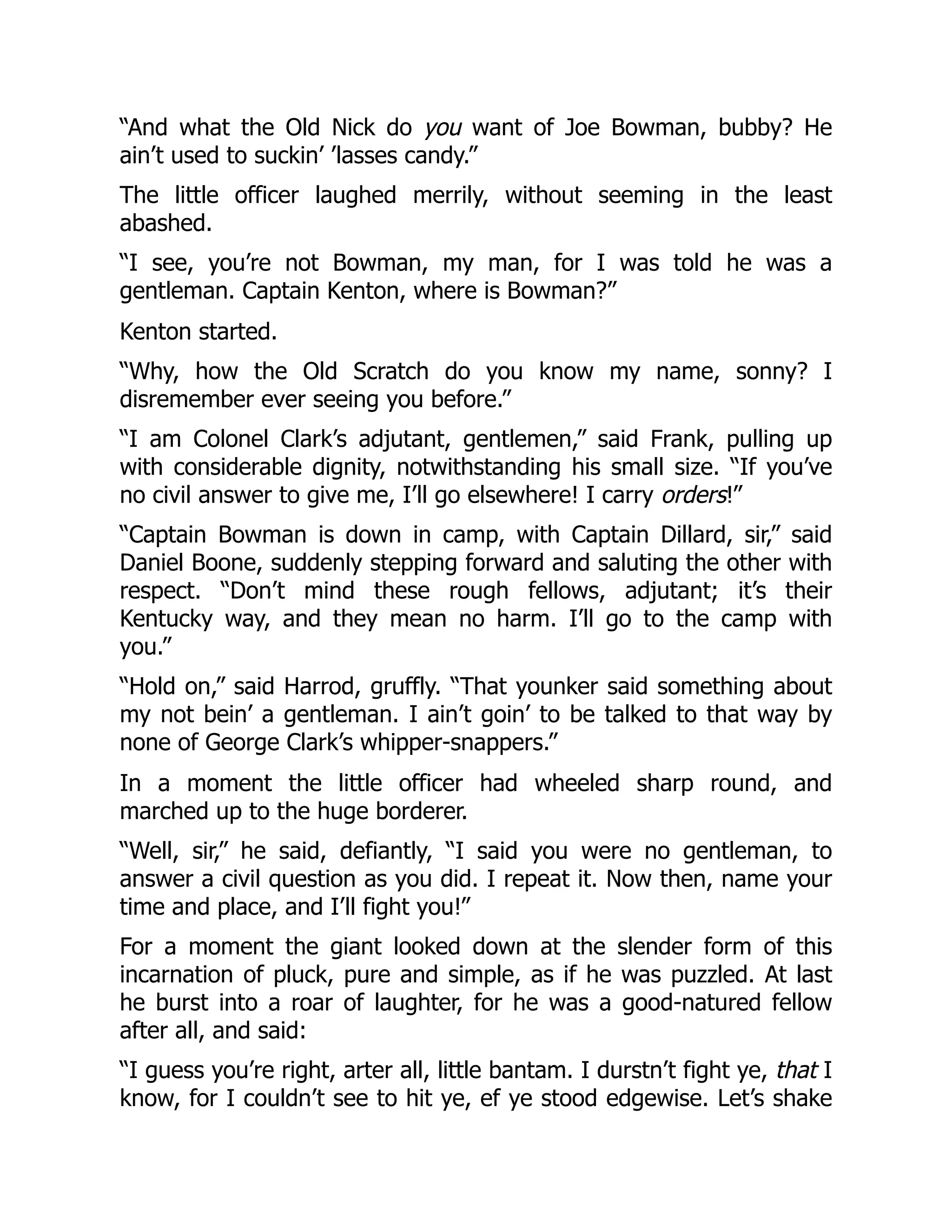 “And what the Old Nick do you want of Joe Bowman, bubby? He
ain’t used to suckin’ ’lasses candy.”
The little officer laughed merrily, without seeming in the least
abashed.
“I see, you’re not Bowman, my man, for I was told he was a
gentleman. Captain Kenton, where is Bowman?”
Kenton started.
“Why, how the Old Scratch do you know my name, sonny? I
disremember ever seeing you before.”
“I am Colonel Clark’s adjutant, gentlemen,” said Frank, pulling up
with considerable dignity, notwithstanding his small size. “If you’ve
no civil answer to give me, I’ll go elsewhere! I carry orders!”
“Captain Bowman is down in camp, with Captain Dillard, sir,” said
Daniel Boone, suddenly stepping forward and saluting the other with
respect. “Don’t mind these rough fellows, adjutant; it’s their
Kentucky way, and they mean no harm. I’ll go to the camp with
you.”
“Hold on,” said Harrod, gruffly. “That younker said something about
my not bein’ a gentleman. I ain’t goin’ to be talked to that way by
none of George Clark’s whipper-snappers.”
In a moment the little officer had wheeled sharp round, and
marched up to the huge borderer.
“Well, sir,” he said, defiantly, “I said you were no gentleman, to
answer a civil question as you did. I repeat it. Now then, name your
time and place, and I’ll fight you!”
For a moment the giant looked down at the slender form of this
incarnation of pluck, pure and simple, as if he was puzzled. At last
he burst into a roar of laughter, for he was a good-natured fellow
after all, and said:
“I guess you’re right, arter all, little bantam. I durstn’t fight ye, that I
know, for I couldn’t see to hit ye, ef ye stood edgewise. Let’s shake
 