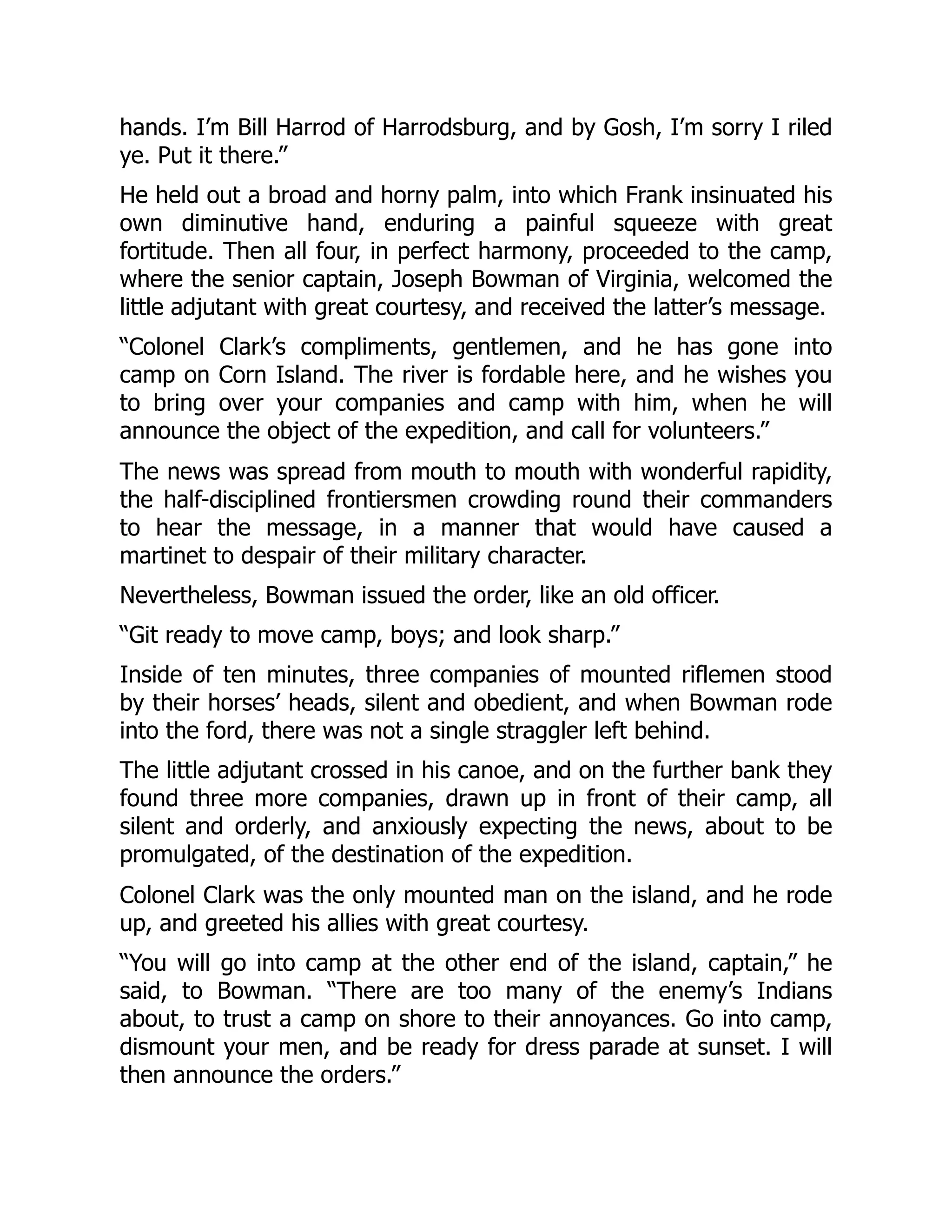 hands. I’m Bill Harrod of Harrodsburg, and by Gosh, I’m sorry I riled
ye. Put it there.”
He held out a broad and horny palm, into which Frank insinuated his
own diminutive hand, enduring a painful squeeze with great
fortitude. Then all four, in perfect harmony, proceeded to the camp,
where the senior captain, Joseph Bowman of Virginia, welcomed the
little adjutant with great courtesy, and received the latter’s message.
“Colonel Clark’s compliments, gentlemen, and he has gone into
camp on Corn Island. The river is fordable here, and he wishes you
to bring over your companies and camp with him, when he will
announce the object of the expedition, and call for volunteers.”
The news was spread from mouth to mouth with wonderful rapidity,
the half-disciplined frontiersmen crowding round their commanders
to hear the message, in a manner that would have caused a
martinet to despair of their military character.
Nevertheless, Bowman issued the order, like an old officer.
“Git ready to move camp, boys; and look sharp.”
Inside of ten minutes, three companies of mounted riflemen stood
by their horses’ heads, silent and obedient, and when Bowman rode
into the ford, there was not a single straggler left behind.
The little adjutant crossed in his canoe, and on the further bank they
found three more companies, drawn up in front of their camp, all
silent and orderly, and anxiously expecting the news, about to be
promulgated, of the destination of the expedition.
Colonel Clark was the only mounted man on the island, and he rode
up, and greeted his allies with great courtesy.
“You will go into camp at the other end of the island, captain,” he
said, to Bowman. “There are too many of the enemy’s Indians
about, to trust a camp on shore to their annoyances. Go into camp,
dismount your men, and be ready for dress parade at sunset. I will
then announce the orders.”
 