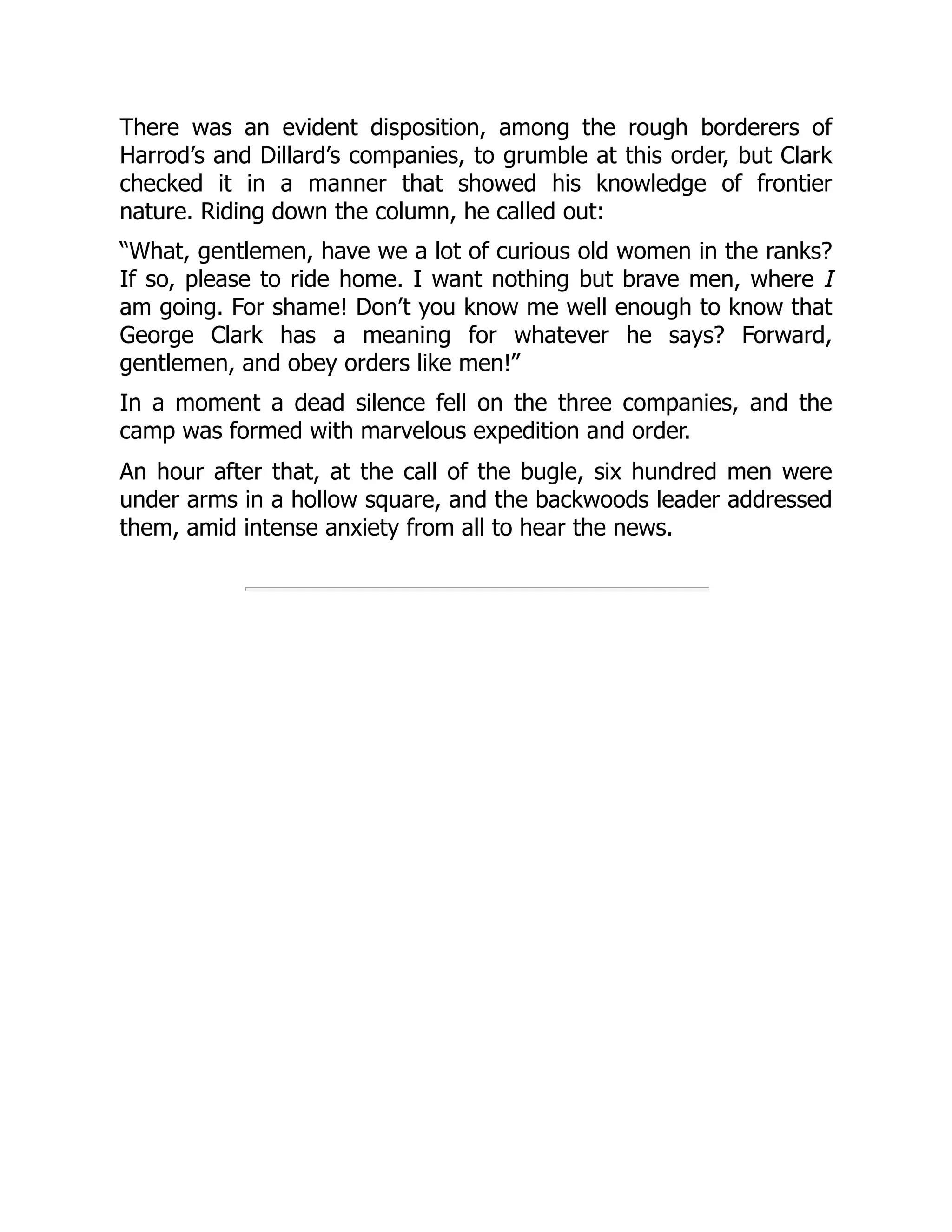There was an evident disposition, among the rough borderers of
Harrod’s and Dillard’s companies, to grumble at this order, but Clark
checked it in a manner that showed his knowledge of frontier
nature. Riding down the column, he called out:
“What, gentlemen, have we a lot of curious old women in the ranks?
If so, please to ride home. I want nothing but brave men, where I
am going. For shame! Don’t you know me well enough to know that
George Clark has a meaning for whatever he says? Forward,
gentlemen, and obey orders like men!”
In a moment a dead silence fell on the three companies, and the
camp was formed with marvelous expedition and order.
An hour after that, at the call of the bugle, six hundred men were
under arms in a hollow square, and the backwoods leader addressed
them, amid intense anxiety from all to hear the news.
 