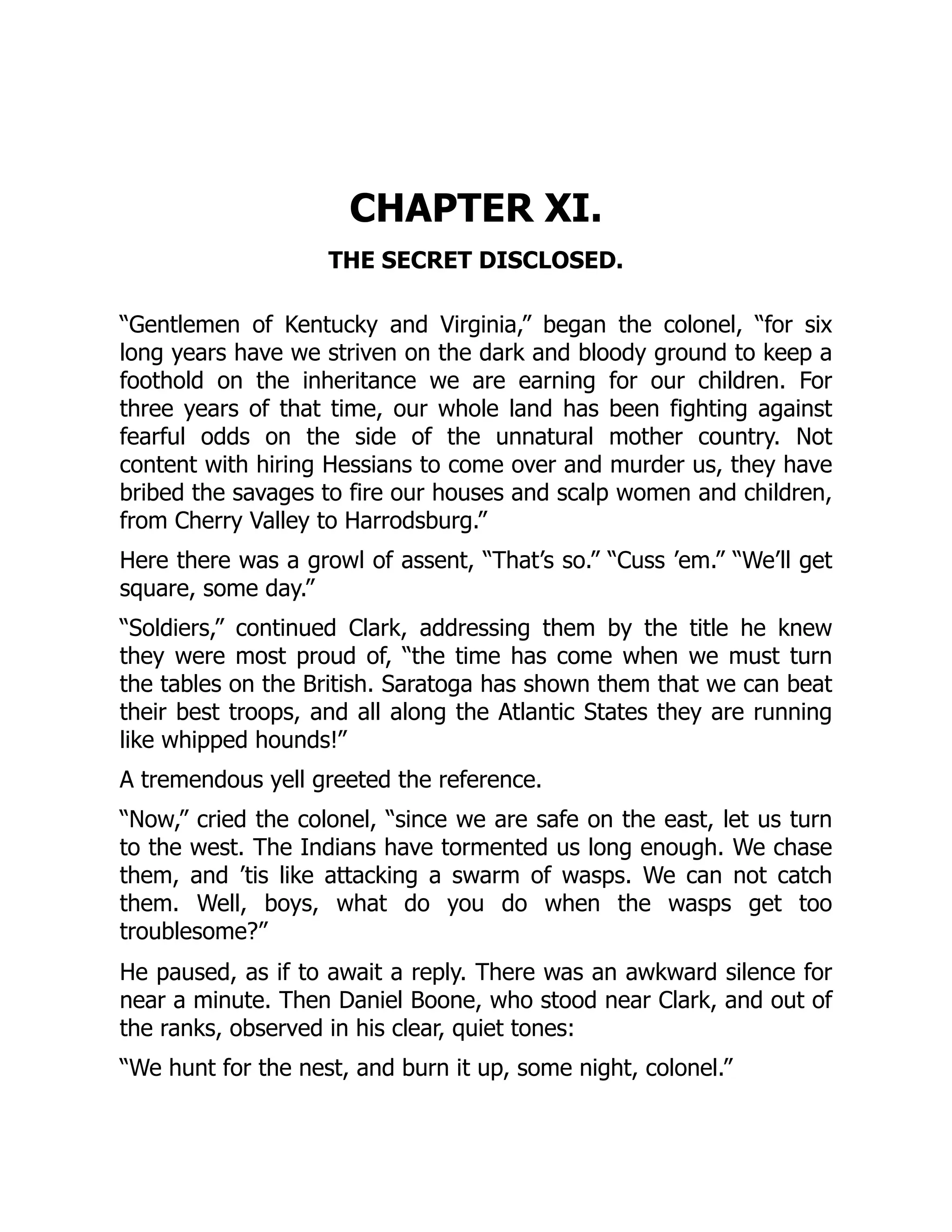 CHAPTER XI.
THE SECRET DISCLOSED.
“Gentlemen of Kentucky and Virginia,” began the colonel, “for six
long years have we striven on the dark and bloody ground to keep a
foothold on the inheritance we are earning for our children. For
three years of that time, our whole land has been fighting against
fearful odds on the side of the unnatural mother country. Not
content with hiring Hessians to come over and murder us, they have
bribed the savages to fire our houses and scalp women and children,
from Cherry Valley to Harrodsburg.”
Here there was a growl of assent, “That’s so.” “Cuss ’em.” “We’ll get
square, some day.”
“Soldiers,” continued Clark, addressing them by the title he knew
they were most proud of, “the time has come when we must turn
the tables on the British. Saratoga has shown them that we can beat
their best troops, and all along the Atlantic States they are running
like whipped hounds!”
A tremendous yell greeted the reference.
“Now,” cried the colonel, “since we are safe on the east, let us turn
to the west. The Indians have tormented us long enough. We chase
them, and ’tis like attacking a swarm of wasps. We can not catch
them. Well, boys, what do you do when the wasps get too
troublesome?”
He paused, as if to await a reply. There was an awkward silence for
near a minute. Then Daniel Boone, who stood near Clark, and out of
the ranks, observed in his clear, quiet tones:
“We hunt for the nest, and burn it up, some night, colonel.”
 