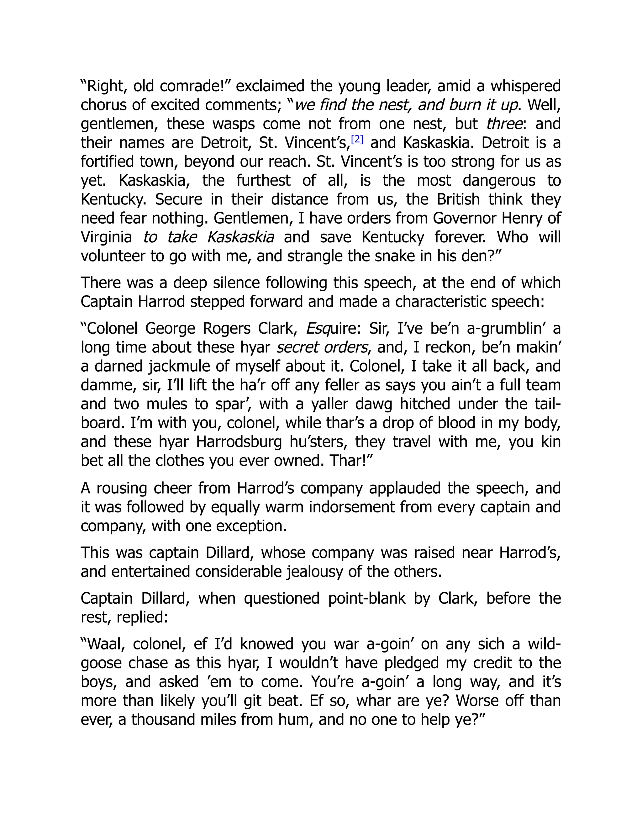 “Right, old comrade!” exclaimed the young leader, amid a whispered
chorus of excited comments; “we find the nest, and burn it up. Well,
gentlemen, these wasps come not from one nest, but three: and
their names are Detroit, St. Vincent’s,[2]
and Kaskaskia. Detroit is a
fortified town, beyond our reach. St. Vincent’s is too strong for us as
yet. Kaskaskia, the furthest of all, is the most dangerous to
Kentucky. Secure in their distance from us, the British think they
need fear nothing. Gentlemen, I have orders from Governor Henry of
Virginia to take Kaskaskia and save Kentucky forever. Who will
volunteer to go with me, and strangle the snake in his den?”
There was a deep silence following this speech, at the end of which
Captain Harrod stepped forward and made a characteristic speech:
“Colonel George Rogers Clark, Esquire: Sir, I’ve be’n a-grumblin’ a
long time about these hyar secret orders, and, I reckon, be’n makin’
a darned jackmule of myself about it. Colonel, I take it all back, and
damme, sir, I’ll lift the ha’r off any feller as says you ain’t a full team
and two mules to spar’, with a yaller dawg hitched under the tail-
board. I’m with you, colonel, while thar’s a drop of blood in my body,
and these hyar Harrodsburg hu’sters, they travel with me, you kin
bet all the clothes you ever owned. Thar!”
A rousing cheer from Harrod’s company applauded the speech, and
it was followed by equally warm indorsement from every captain and
company, with one exception.
This was captain Dillard, whose company was raised near Harrod’s,
and entertained considerable jealousy of the others.
Captain Dillard, when questioned point-blank by Clark, before the
rest, replied:
“Waal, colonel, ef I’d knowed you war a-goin’ on any sich a wild-
goose chase as this hyar, I wouldn’t have pledged my credit to the
boys, and asked ’em to come. You’re a-goin’ a long way, and it’s
more than likely you’ll git beat. Ef so, whar are ye? Worse off than
ever, a thousand miles from hum, and no one to help ye?”
 