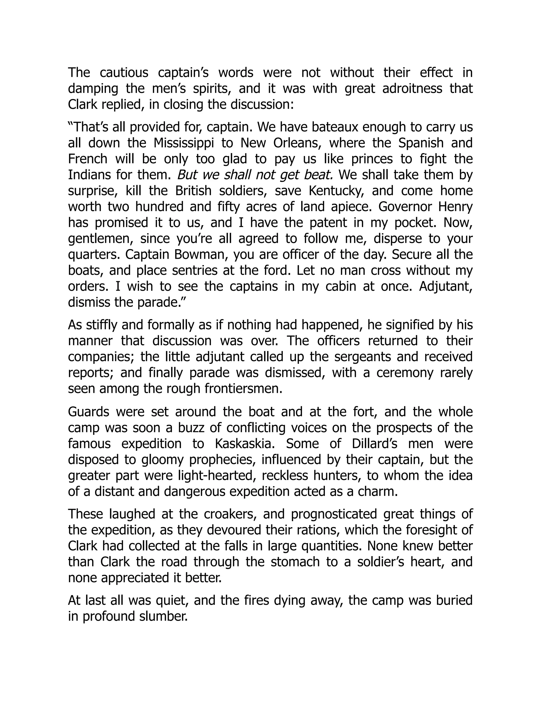 The cautious captain’s words were not without their effect in
damping the men’s spirits, and it was with great adroitness that
Clark replied, in closing the discussion:
“That’s all provided for, captain. We have bateaux enough to carry us
all down the Mississippi to New Orleans, where the Spanish and
French will be only too glad to pay us like princes to fight the
Indians for them. But we shall not get beat. We shall take them by
surprise, kill the British soldiers, save Kentucky, and come home
worth two hundred and fifty acres of land apiece. Governor Henry
has promised it to us, and I have the patent in my pocket. Now,
gentlemen, since you’re all agreed to follow me, disperse to your
quarters. Captain Bowman, you are officer of the day. Secure all the
boats, and place sentries at the ford. Let no man cross without my
orders. I wish to see the captains in my cabin at once. Adjutant,
dismiss the parade.”
As stiffly and formally as if nothing had happened, he signified by his
manner that discussion was over. The officers returned to their
companies; the little adjutant called up the sergeants and received
reports; and finally parade was dismissed, with a ceremony rarely
seen among the rough frontiersmen.
Guards were set around the boat and at the fort, and the whole
camp was soon a buzz of conflicting voices on the prospects of the
famous expedition to Kaskaskia. Some of Dillard’s men were
disposed to gloomy prophecies, influenced by their captain, but the
greater part were light-hearted, reckless hunters, to whom the idea
of a distant and dangerous expedition acted as a charm.
These laughed at the croakers, and prognosticated great things of
the expedition, as they devoured their rations, which the foresight of
Clark had collected at the falls in large quantities. None knew better
than Clark the road through the stomach to a soldier’s heart, and
none appreciated it better.
At last all was quiet, and the fires dying away, the camp was buried
in profound slumber.
 