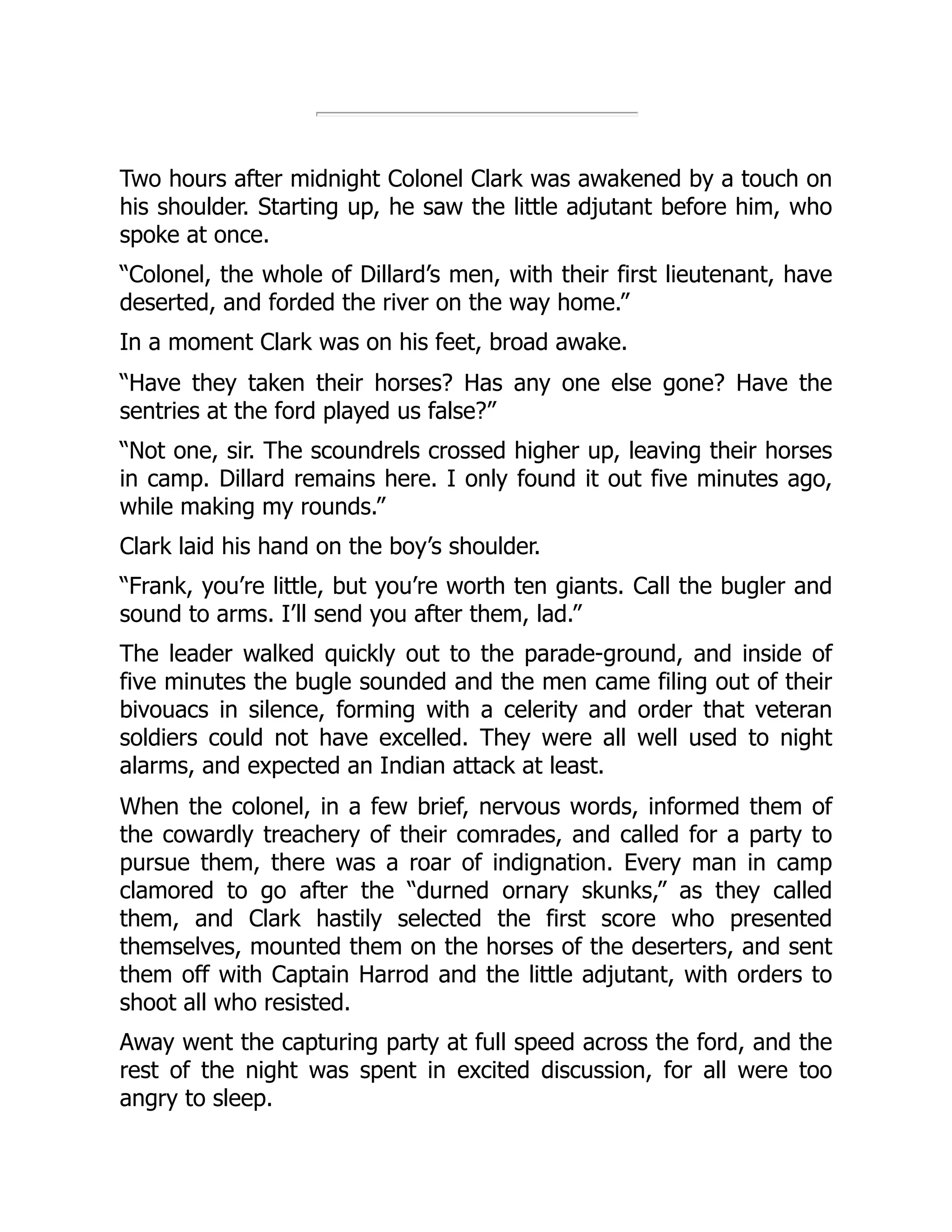 Two hours after midnight Colonel Clark was awakened by a touch on
his shoulder. Starting up, he saw the little adjutant before him, who
spoke at once.
“Colonel, the whole of Dillard’s men, with their first lieutenant, have
deserted, and forded the river on the way home.”
In a moment Clark was on his feet, broad awake.
“Have they taken their horses? Has any one else gone? Have the
sentries at the ford played us false?”
“Not one, sir. The scoundrels crossed higher up, leaving their horses
in camp. Dillard remains here. I only found it out five minutes ago,
while making my rounds.”
Clark laid his hand on the boy’s shoulder.
“Frank, you’re little, but you’re worth ten giants. Call the bugler and
sound to arms. I’ll send you after them, lad.”
The leader walked quickly out to the parade-ground, and inside of
five minutes the bugle sounded and the men came filing out of their
bivouacs in silence, forming with a celerity and order that veteran
soldiers could not have excelled. They were all well used to night
alarms, and expected an Indian attack at least.
When the colonel, in a few brief, nervous words, informed them of
the cowardly treachery of their comrades, and called for a party to
pursue them, there was a roar of indignation. Every man in camp
clamored to go after the “durned ornary skunks,” as they called
them, and Clark hastily selected the first score who presented
themselves, mounted them on the horses of the deserters, and sent
them off with Captain Harrod and the little adjutant, with orders to
shoot all who resisted.
Away went the capturing party at full speed across the ford, and the
rest of the night was spent in excited discussion, for all were too
angry to sleep.
 