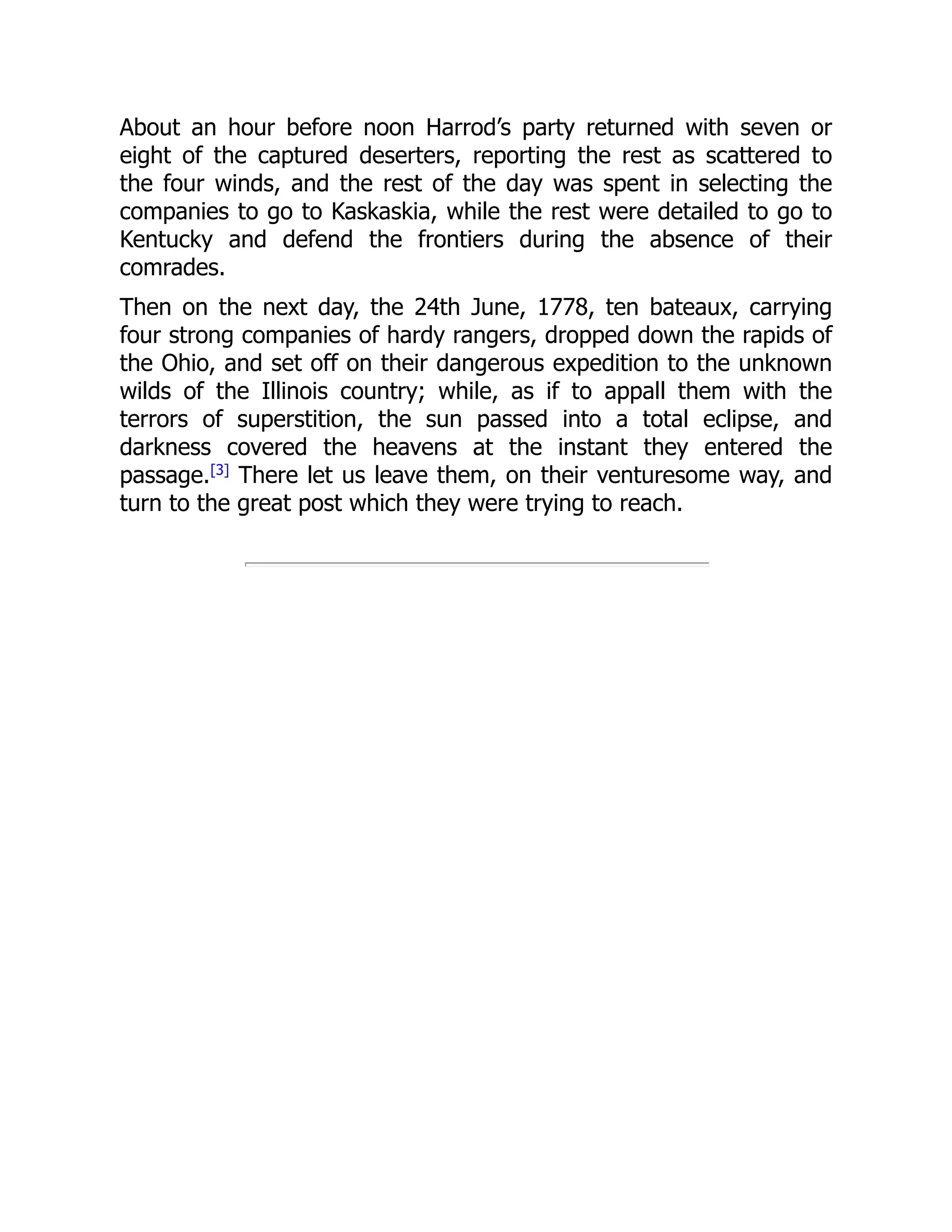 About an hour before noon Harrod’s party returned with seven or
eight of the captured deserters, reporting the rest as scattered to
the four winds, and the rest of the day was spent in selecting the
companies to go to Kaskaskia, while the rest were detailed to go to
Kentucky and defend the frontiers during the absence of their
comrades.
Then on the next day, the 24th June, 1778, ten bateaux, carrying
four strong companies of hardy rangers, dropped down the rapids of
the Ohio, and set off on their dangerous expedition to the unknown
wilds of the Illinois country; while, as if to appall them with the
terrors of superstition, the sun passed into a total eclipse, and
darkness covered the heavens at the instant they entered the
passage.[3]
There let us leave them, on their venturesome way, and
turn to the great post which they were trying to reach.
 
