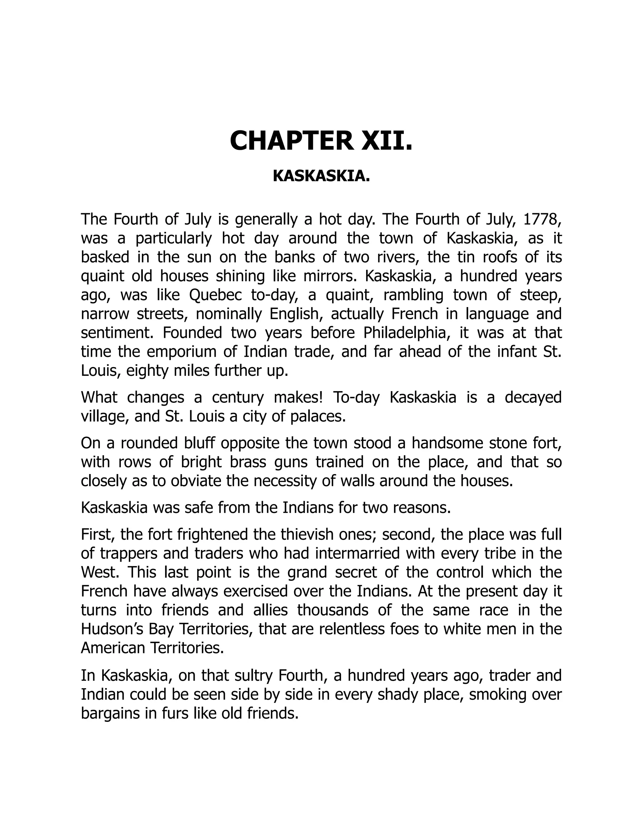 CHAPTER XII.
KASKASKIA.
The Fourth of July is generally a hot day. The Fourth of July, 1778,
was a particularly hot day around the town of Kaskaskia, as it
basked in the sun on the banks of two rivers, the tin roofs of its
quaint old houses shining like mirrors. Kaskaskia, a hundred years
ago, was like Quebec to-day, a quaint, rambling town of steep,
narrow streets, nominally English, actually French in language and
sentiment. Founded two years before Philadelphia, it was at that
time the emporium of Indian trade, and far ahead of the infant St.
Louis, eighty miles further up.
What changes a century makes! To-day Kaskaskia is a decayed
village, and St. Louis a city of palaces.
On a rounded bluff opposite the town stood a handsome stone fort,
with rows of bright brass guns trained on the place, and that so
closely as to obviate the necessity of walls around the houses.
Kaskaskia was safe from the Indians for two reasons.
First, the fort frightened the thievish ones; second, the place was full
of trappers and traders who had intermarried with every tribe in the
West. This last point is the grand secret of the control which the
French have always exercised over the Indians. At the present day it
turns into friends and allies thousands of the same race in the
Hudson’s Bay Territories, that are relentless foes to white men in the
American Territories.
In Kaskaskia, on that sultry Fourth, a hundred years ago, trader and
Indian could be seen side by side in every shady place, smoking over
bargains in furs like old friends.
 