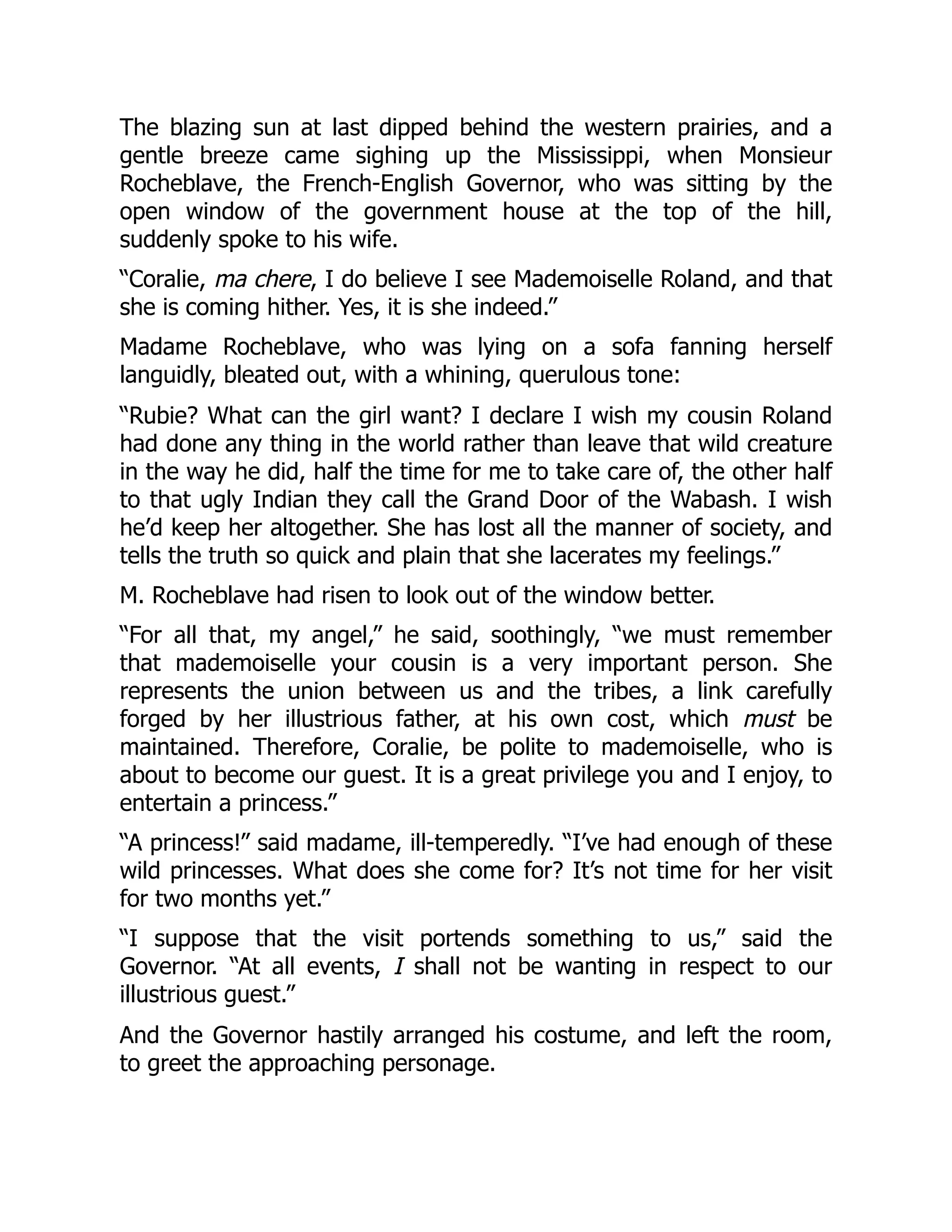 The blazing sun at last dipped behind the western prairies, and a
gentle breeze came sighing up the Mississippi, when Monsieur
Rocheblave, the French-English Governor, who was sitting by the
open window of the government house at the top of the hill,
suddenly spoke to his wife.
“Coralie, ma chere, I do believe I see Mademoiselle Roland, and that
she is coming hither. Yes, it is she indeed.”
Madame Rocheblave, who was lying on a sofa fanning herself
languidly, bleated out, with a whining, querulous tone:
“Rubie? What can the girl want? I declare I wish my cousin Roland
had done any thing in the world rather than leave that wild creature
in the way he did, half the time for me to take care of, the other half
to that ugly Indian they call the Grand Door of the Wabash. I wish
he’d keep her altogether. She has lost all the manner of society, and
tells the truth so quick and plain that she lacerates my feelings.”
M. Rocheblave had risen to look out of the window better.
“For all that, my angel,” he said, soothingly, “we must remember
that mademoiselle your cousin is a very important person. She
represents the union between us and the tribes, a link carefully
forged by her illustrious father, at his own cost, which must be
maintained. Therefore, Coralie, be polite to mademoiselle, who is
about to become our guest. It is a great privilege you and I enjoy, to
entertain a princess.”
“A princess!” said madame, ill-temperedly. “I’ve had enough of these
wild princesses. What does she come for? It’s not time for her visit
for two months yet.”
“I suppose that the visit portends something to us,” said the
Governor. “At all events, I shall not be wanting in respect to our
illustrious guest.”
And the Governor hastily arranged his costume, and left the room,
to greet the approaching personage.
 