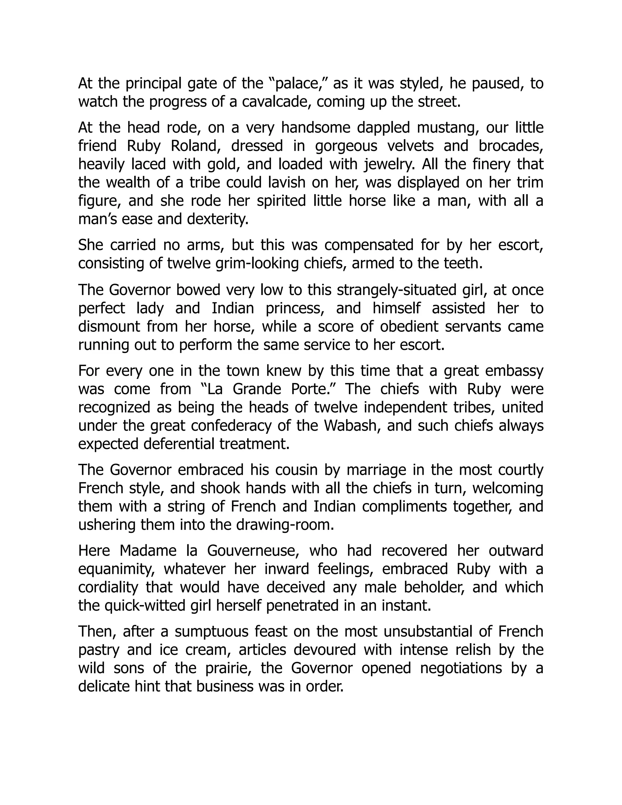 At the principal gate of the “palace,” as it was styled, he paused, to
watch the progress of a cavalcade, coming up the street.
At the head rode, on a very handsome dappled mustang, our little
friend Ruby Roland, dressed in gorgeous velvets and brocades,
heavily laced with gold, and loaded with jewelry. All the finery that
the wealth of a tribe could lavish on her, was displayed on her trim
figure, and she rode her spirited little horse like a man, with all a
man’s ease and dexterity.
She carried no arms, but this was compensated for by her escort,
consisting of twelve grim-looking chiefs, armed to the teeth.
The Governor bowed very low to this strangely-situated girl, at once
perfect lady and Indian princess, and himself assisted her to
dismount from her horse, while a score of obedient servants came
running out to perform the same service to her escort.
For every one in the town knew by this time that a great embassy
was come from “La Grande Porte.” The chiefs with Ruby were
recognized as being the heads of twelve independent tribes, united
under the great confederacy of the Wabash, and such chiefs always
expected deferential treatment.
The Governor embraced his cousin by marriage in the most courtly
French style, and shook hands with all the chiefs in turn, welcoming
them with a string of French and Indian compliments together, and
ushering them into the drawing-room.
Here Madame la Gouverneuse, who had recovered her outward
equanimity, whatever her inward feelings, embraced Ruby with a
cordiality that would have deceived any male beholder, and which
the quick-witted girl herself penetrated in an instant.
Then, after a sumptuous feast on the most unsubstantial of French
pastry and ice cream, articles devoured with intense relish by the
wild sons of the prairie, the Governor opened negotiations by a
delicate hint that business was in order.
 