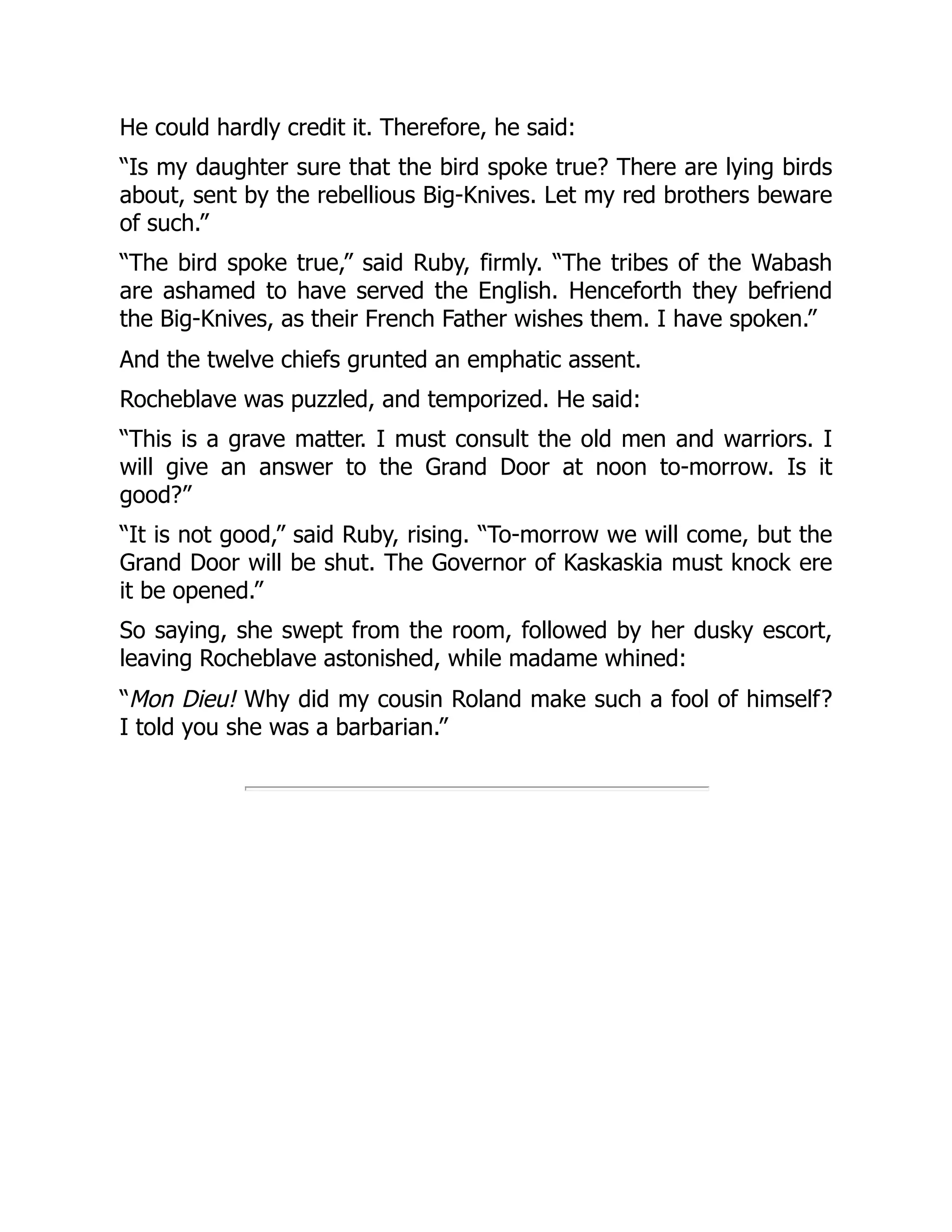 He could hardly credit it. Therefore, he said:
“Is my daughter sure that the bird spoke true? There are lying birds
about, sent by the rebellious Big-Knives. Let my red brothers beware
of such.”
“The bird spoke true,” said Ruby, firmly. “The tribes of the Wabash
are ashamed to have served the English. Henceforth they befriend
the Big-Knives, as their French Father wishes them. I have spoken.”
And the twelve chiefs grunted an emphatic assent.
Rocheblave was puzzled, and temporized. He said:
“This is a grave matter. I must consult the old men and warriors. I
will give an answer to the Grand Door at noon to-morrow. Is it
good?”
“It is not good,” said Ruby, rising. “To-morrow we will come, but the
Grand Door will be shut. The Governor of Kaskaskia must knock ere
it be opened.”
So saying, she swept from the room, followed by her dusky escort,
leaving Rocheblave astonished, while madame whined:
“Mon Dieu! Why did my cousin Roland make such a fool of himself?
I told you she was a barbarian.”
 