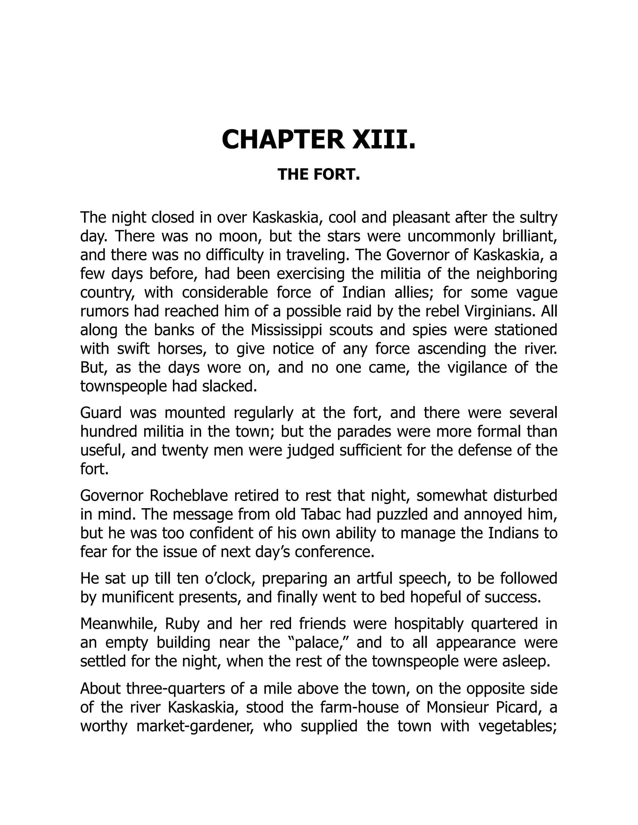 CHAPTER XIII.
THE FORT.
The night closed in over Kaskaskia, cool and pleasant after the sultry
day. There was no moon, but the stars were uncommonly brilliant,
and there was no difficulty in traveling. The Governor of Kaskaskia, a
few days before, had been exercising the militia of the neighboring
country, with considerable force of Indian allies; for some vague
rumors had reached him of a possible raid by the rebel Virginians. All
along the banks of the Mississippi scouts and spies were stationed
with swift horses, to give notice of any force ascending the river.
But, as the days wore on, and no one came, the vigilance of the
townspeople had slacked.
Guard was mounted regularly at the fort, and there were several
hundred militia in the town; but the parades were more formal than
useful, and twenty men were judged sufficient for the defense of the
fort.
Governor Rocheblave retired to rest that night, somewhat disturbed
in mind. The message from old Tabac had puzzled and annoyed him,
but he was too confident of his own ability to manage the Indians to
fear for the issue of next day’s conference.
He sat up till ten o’clock, preparing an artful speech, to be followed
by munificent presents, and finally went to bed hopeful of success.
Meanwhile, Ruby and her red friends were hospitably quartered in
an empty building near the “palace,” and to all appearance were
settled for the night, when the rest of the townspeople were asleep.
About three-quarters of a mile above the town, on the opposite side
of the river Kaskaskia, stood the farm-house of Monsieur Picard, a
worthy market-gardener, who supplied the town with vegetables;
 
