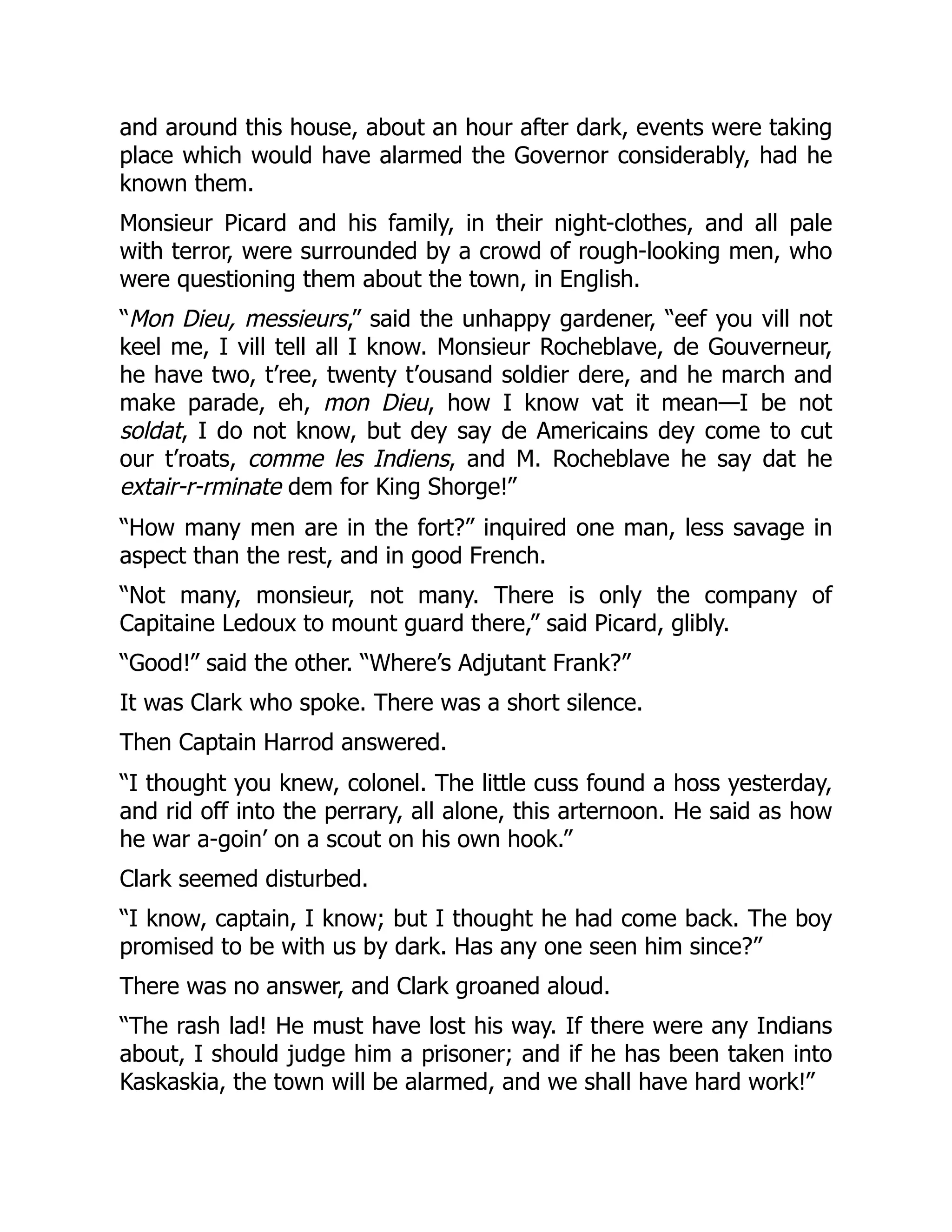 and around this house, about an hour after dark, events were taking
place which would have alarmed the Governor considerably, had he
known them.
Monsieur Picard and his family, in their night-clothes, and all pale
with terror, were surrounded by a crowd of rough-looking men, who
were questioning them about the town, in English.
“Mon Dieu, messieurs,” said the unhappy gardener, “eef you vill not
keel me, I vill tell all I know. Monsieur Rocheblave, de Gouverneur,
he have two, t’ree, twenty t’ousand soldier dere, and he march and
make parade, eh, mon Dieu, how I know vat it mean—I be not
soldat, I do not know, but dey say de Americains dey come to cut
our t’roats, comme les Indiens, and M. Rocheblave he say dat he
extair-r-rminate dem for King Shorge!”
“How many men are in the fort?” inquired one man, less savage in
aspect than the rest, and in good French.
“Not many, monsieur, not many. There is only the company of
Capitaine Ledoux to mount guard there,” said Picard, glibly.
“Good!” said the other. “Where’s Adjutant Frank?”
It was Clark who spoke. There was a short silence.
Then Captain Harrod answered.
“I thought you knew, colonel. The little cuss found a hoss yesterday,
and rid off into the perrary, all alone, this arternoon. He said as how
he war a-goin’ on a scout on his own hook.”
Clark seemed disturbed.
“I know, captain, I know; but I thought he had come back. The boy
promised to be with us by dark. Has any one seen him since?”
There was no answer, and Clark groaned aloud.
“The rash lad! He must have lost his way. If there were any Indians
about, I should judge him a prisoner; and if he has been taken into
Kaskaskia, the town will be alarmed, and we shall have hard work!”
 