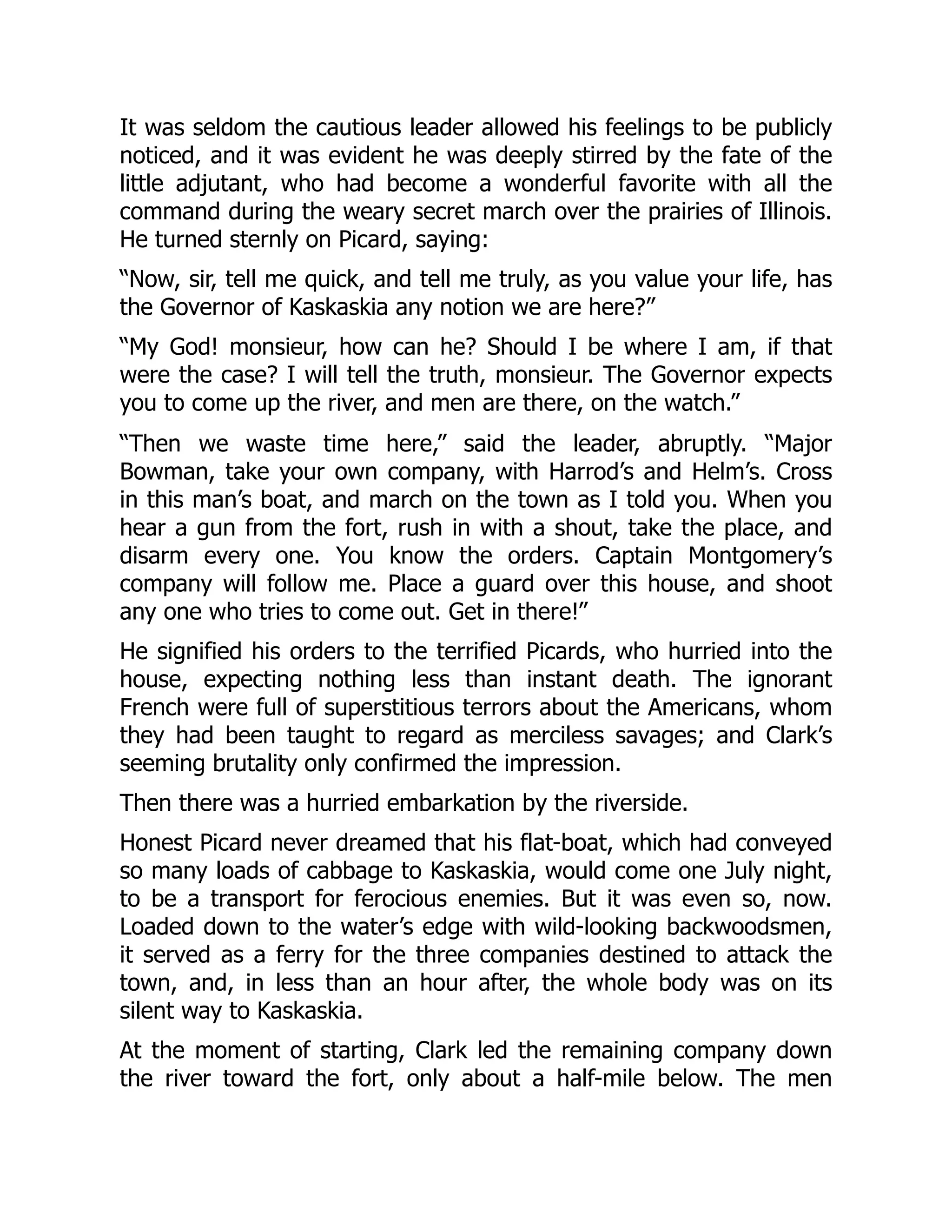 It was seldom the cautious leader allowed his feelings to be publicly
noticed, and it was evident he was deeply stirred by the fate of the
little adjutant, who had become a wonderful favorite with all the
command during the weary secret march over the prairies of Illinois.
He turned sternly on Picard, saying:
“Now, sir, tell me quick, and tell me truly, as you value your life, has
the Governor of Kaskaskia any notion we are here?”
“My God! monsieur, how can he? Should I be where I am, if that
were the case? I will tell the truth, monsieur. The Governor expects
you to come up the river, and men are there, on the watch.”
“Then we waste time here,” said the leader, abruptly. “Major
Bowman, take your own company, with Harrod’s and Helm’s. Cross
in this man’s boat, and march on the town as I told you. When you
hear a gun from the fort, rush in with a shout, take the place, and
disarm every one. You know the orders. Captain Montgomery’s
company will follow me. Place a guard over this house, and shoot
any one who tries to come out. Get in there!”
He signified his orders to the terrified Picards, who hurried into the
house, expecting nothing less than instant death. The ignorant
French were full of superstitious terrors about the Americans, whom
they had been taught to regard as merciless savages; and Clark’s
seeming brutality only confirmed the impression.
Then there was a hurried embarkation by the riverside.
Honest Picard never dreamed that his flat-boat, which had conveyed
so many loads of cabbage to Kaskaskia, would come one July night,
to be a transport for ferocious enemies. But it was even so, now.
Loaded down to the water’s edge with wild-looking backwoodsmen,
it served as a ferry for the three companies destined to attack the
town, and, in less than an hour after, the whole body was on its
silent way to Kaskaskia.
At the moment of starting, Clark led the remaining company down
the river toward the fort, only about a half-mile below. The men
 