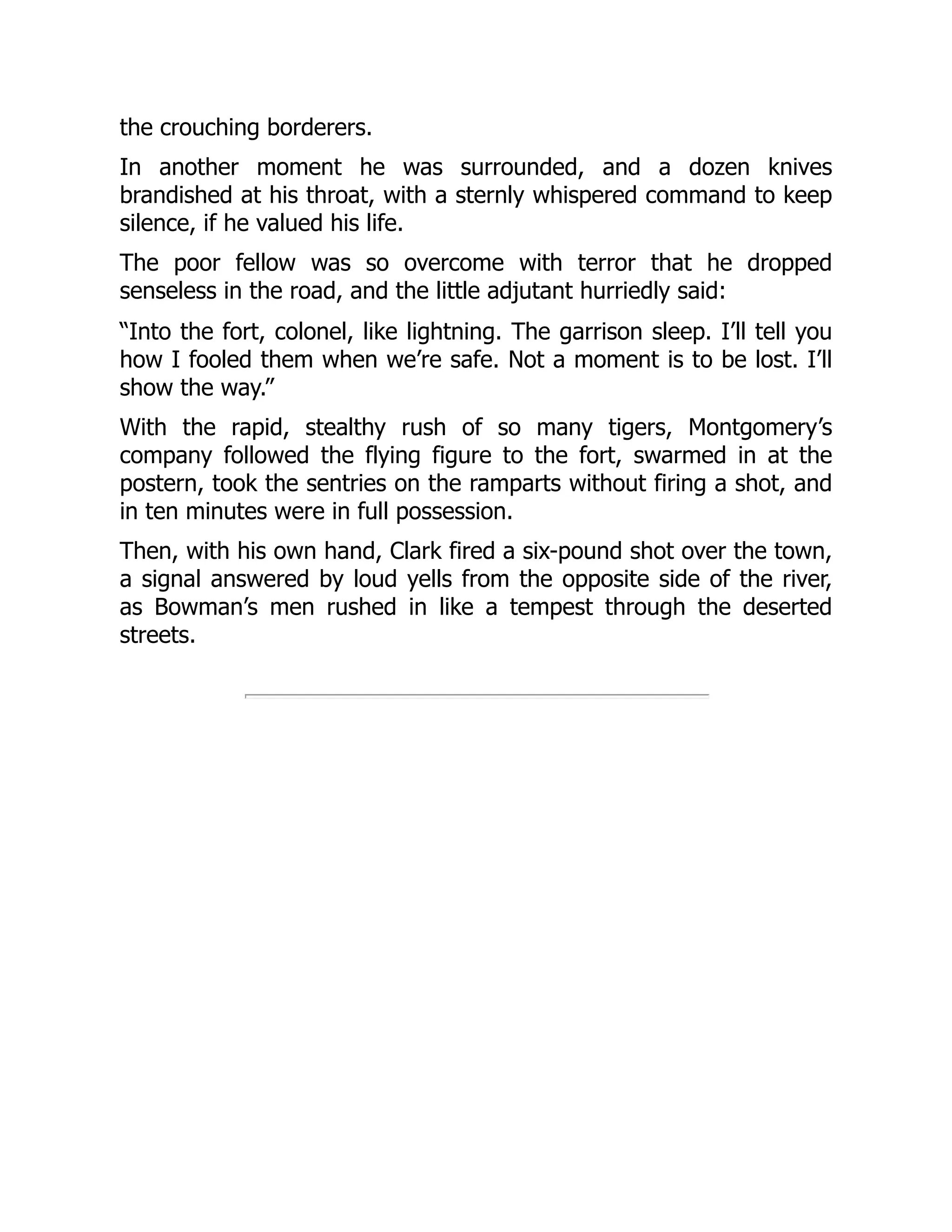 the crouching borderers.
In another moment he was surrounded, and a dozen knives
brandished at his throat, with a sternly whispered command to keep
silence, if he valued his life.
The poor fellow was so overcome with terror that he dropped
senseless in the road, and the little adjutant hurriedly said:
“Into the fort, colonel, like lightning. The garrison sleep. I’ll tell you
how I fooled them when we’re safe. Not a moment is to be lost. I’ll
show the way.”
With the rapid, stealthy rush of so many tigers, Montgomery’s
company followed the flying figure to the fort, swarmed in at the
postern, took the sentries on the ramparts without firing a shot, and
in ten minutes were in full possession.
Then, with his own hand, Clark fired a six-pound shot over the town,
a signal answered by loud yells from the opposite side of the river,
as Bowman’s men rushed in like a tempest through the deserted
streets.
 