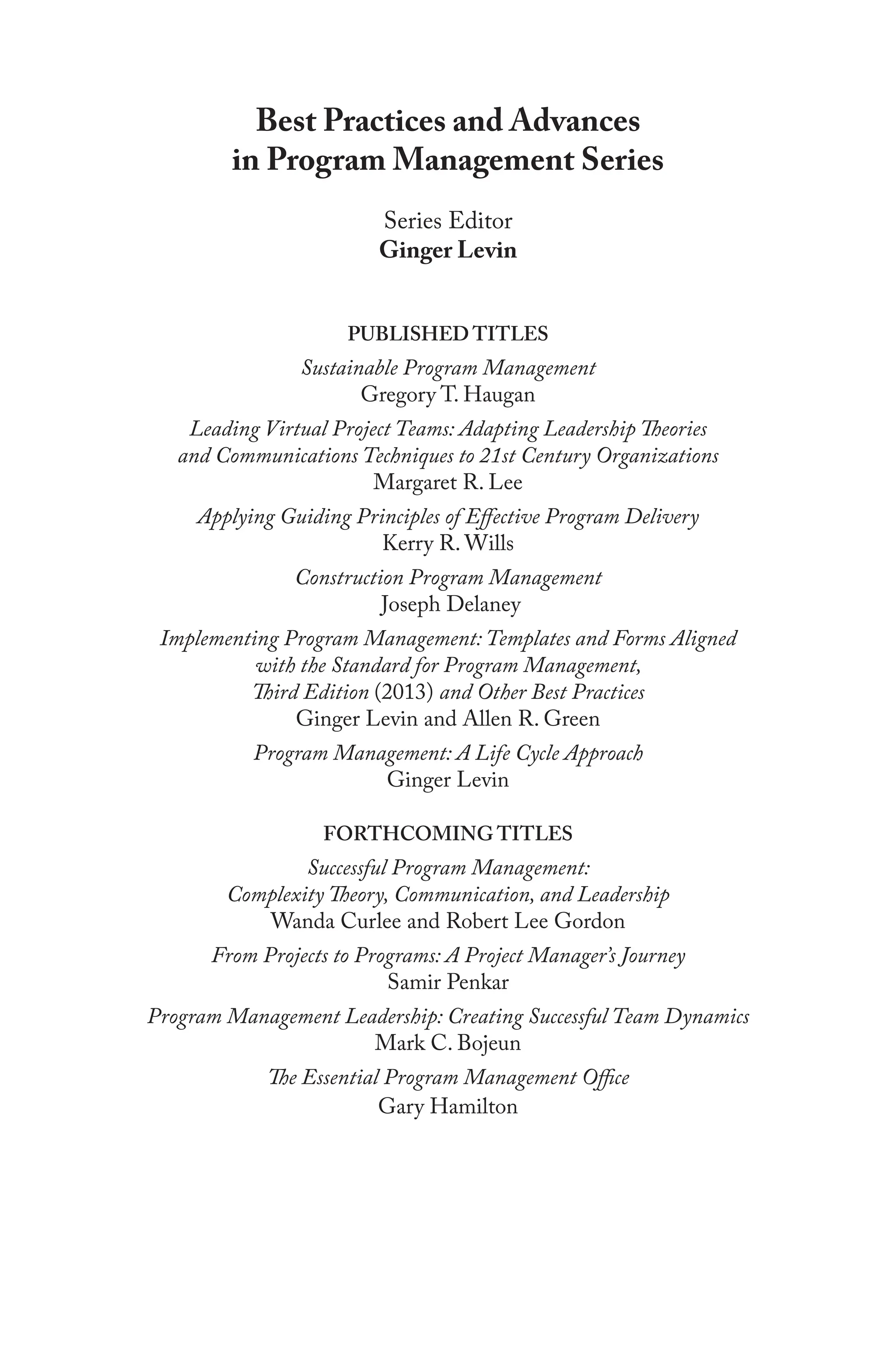 Best Practices and Advances
in Program Management Series
Series Editor
Ginger Levin
PUBLISHED TITLES
Sustainable Program Management
Gregory T. Haugan
Leading Virtual Project Teams: Adapting Leadership Theories
and Communications Techniques to 21st Century Organizations
Margaret R. Lee
Applying Guiding Principles of Effective Program Delivery
Kerry R. Wills
Construction Program Management
Joseph Delaney
Implementing Program Management: Templates and Forms Aligned
with the Standard for Program Management,
Third Edition (2013) and Other Best Practices
Ginger Levin and Allen R. Green
Program Management: A Life Cycle Approach
Ginger Levin
FORTHCOMING TITLES
Successful Program Management:
Complexity Theory, Communication, and Leadership
Wanda Curlee and Robert Lee Gordon
From Projects to Programs: A Project Manager’s Journey
Samir Penkar
Program Management Leadership: Creating Successful Team Dynamics
Mark C. Bojeun
The Essential Program Management Office
Gary Hamilton
 
