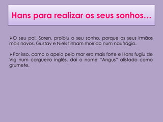 Hans para realizar os seus sonhos…

O seu pai, Soren, proibiu o seu sonho, porque os seus irmãos
mais novos, Gustav e Niels tinham morrido num naufrágio.

Por isso, como o apelo pelo mar era mais forte e Hans fugiu de
Vig num cargueiro inglês, daí o nome “Angus” alistado como
grumete.
 