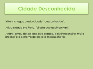 Cidade Desconhecida

Hans chegou a esta cidade “desconhecida”.

Esta cidade é o Porto, foi esta que acolheu Hans.

Hans, amou desde logo esta cidade, pois tinha cheiros muito
próprios e o brilho verde do rio o impressionava.
 