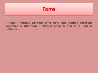 Torre

 Hans mandou construir uma Torre que poderá significar
vigilância e ascensão , relação entre o céu e a Terra e
perfeição.
 