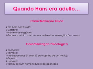 Quando Hans era adulto…

                    Caracterização Física
Era bem constituído;
Célebre;
Homem de negócios;
Tinha uma vida mais calma e sedentária, sem agitação ao mar.


                 Caracterização Psicológica
Sonhador;
Teimoso;
 Realizado (aos 21 anos já era capitão de um navio);
Esperto;
Honesto;
Tornou-se num homem duro e desapontado
 