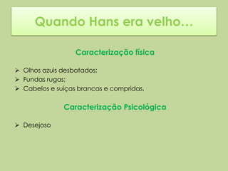 Quando Hans era velho…

                  Caracterização física

 Olhos azuis desbotados;
 Fundas rugas;
 Cabelos e suíças brancas e compridas.

              Caracterização Psicológica

 Desejoso
 