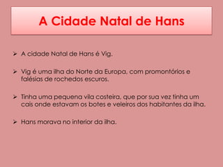A Cidade Natal de Hans

 A cidade Natal de Hans é Vig.

 Vig é uma ilha do Norte da Europa, com promontórios e
  falésias de rochedos escuros.

 Tinha uma pequena vila costeira, que por sua vez tinha um
  cais onde estavam os botes e veleiros dos habitantes da ilha.

 Hans morava no interior da ilha.
 