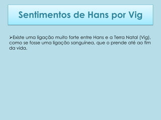 Sentimentos de Hans por Vig

Existe uma ligação muito forte entre Hans e a Terra Natal (Vig),
como se fosse uma ligação sanguínea, que o prende até ao fim
da vida.
 