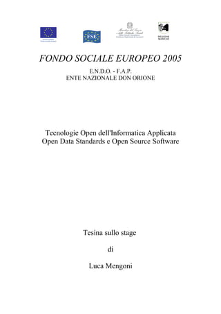 FONDO SOCIALE EUROPEO 2005
              E.N.D.O. - F.A.P.
       ENTE NAZIONALE DON ORIONE




 Tecnologie Open dell'Informatica Applicata
Open Data Standards e Open Source Software




            Tesina sullo stage

                    di

              Luca Mengoni
 