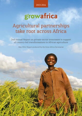 1
Review of 2013
Agricultural partnerships
take root across Africa
2nd Annual Report on private-sector investment in support
of country-led transformations in African agriculture
2013-2014
May 2014 | Report produced by the Grow Africa Secretariat
 