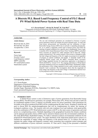 International Journal of Power Electronics and Drive System (IJPEDS)
Vol. 7, No. 4, December 2016, pp. 1320~1329
ISSN: 2088-8694, DOI: 10.11591/ijpeds.v7i4.pp1320-1329  1320
Journal homepage: http://iaesjournal.com/online/index.php/IJPEDS
A Discrete PLL Based Load Frequency Control of FLC-Based
PV-Wind Hybrid Power System with Real Time Data
A.V. Pavan Kumar1
, Alivelu M. Parimi2
, K. Uma Rao3
1,2
Department of Electrical Engineering, BITS-Pilani, Hyderabad Campus, T.S, India
3
Department of Electrical and Electronics Engineering, R. V. College of Engineering, Bengaluru, India
Article Info ABSTRACT
Article history:
Received Apr 16, 2016
Revised Nov 20, 2016
Accepted Dec 3, 2016
The sun and wind-based generation are considered to besource of green
power generation which can mitigate the power demand issues. As solar and
wind power advancements are entrenched and the infiltration of these
Renewable Energy Sources (RES) into to network is expanding dynamically.
So, as to outline a legitimate control and to harness power from RES the
learning of natural conditions for a specific area is fundamental. Fuzzy Logic
Controller (FLC) based Maximum Power Point Tracking (MPPT) controlled
boost converter are utilized for viable operation and to keep DC voltage
steady at desired level. The control scheme of the inverter is intended to keep
the load voltage and frequency of the AC supply at aconstant level regardless
of progress in natural conditions and burden. A Simulink model of the
proposed Hybrid system with the MPPT controlled Boost converters
and Voltage regulated Inverter for stand-alone application is developed in
MATLAB R2015a, Version 8.5.0. The ongoing information of Wind Speed
and Solar Irradiation levels are recorded at BITS-Pilani, Hyderabad Campus
the performance of the voltage regulated inverter under constant and varying
linearAC load is analyzed. The investigation shows that the magnitude of
load voltage and frequency of the load voltage is maintained at desired level
by the proposed inverter control logic.
Keyword:
Fuzzy logic
Inverter Control
Load frequency control
MPPT controller
PV-wind hybrid system
Stand-alone system
Copyright © 2016 Institute of Advanced Engineering and Science.
All rights reserved.
Corresponding Author:
A.V. Pavan Kumar,
Department of Electrical Engineering,
BITS-Pilani, Hyderabad Campus,
Jawahar Nagar, Shamirpet, R.R Dist., Hyderabad, T.S, 500078, India.
Email: pawanrao82@gmail.com
1. INTRODUCTION
A Hybrid Power system is amix of distinctive types of power generations from Renewable Energy
Sources (RES). The RES power generation, for example, Photovoltaic (PV), Wind, Fuel cell and so forth can
be coordinated together to have a superior eco-friendly answer for power generation. Such generations are
favorable as the power produced from RES will be complementing the other source. Keeping in mind the end
goal to choose RES for astand-aloneapplication that will be complementary by nature, the learning of
ecological conditions is key. The location with rich solar irradiance level and moderate wind speed profile
gives the combination of PV-Wind hybrid power system with PV as the main source of generation and wind
power as a complimenting source. Similarly depending on the geographical locations the climatic conditions
can be analyzed and perfect choice of RES can be selected to harness power the environmental conditions. In
this study BITS-Pilani, Hyderabad Campus, TS, India is selected to analyze environmental conditions for the
proposed PV-Wind hybrid power system. The major drawback of the stand-alone hybrid power system is to
maintain the magnitude of output voltage and frequency in the desired limits [1]. To achieve the task to
maintain the output voltage and frequency constant, many researchers have proposed control strategies and
different combination of power electronic converters. H. Nian and R. Zeng [2] has presented a modified
 