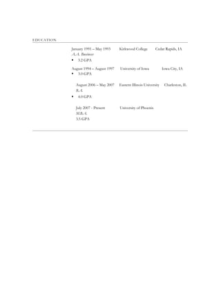 EDUCATION
January 1991 – May 1993 Kirkwood College Cedar Rapids, IA
A.A. Business
 3.2 GPA
August 1994 – August 1997 University of Iowa Iowa City, IA
 3.0 GPA
August 2006 – May 2007 Eastern Illinois University Charleston, IL
B.A.
 4.0 GPA
July 2007 - Present University of Phoenix
M.B.A.
3.5 GPA
 