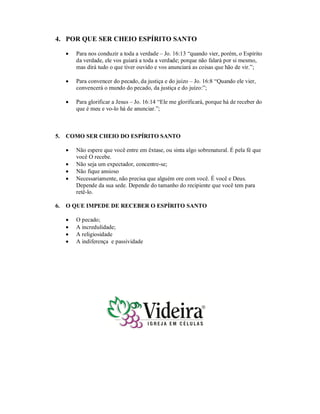 4. POR QUE SER CHEIO ESPÍRITO SANTO
 Para nos conduzir a toda a verdade – Jo. 16:13 “quando vier, porém, o Espírito
da verdade, ele vos guiará a toda a verdade; porque não falará por si mesmo,
mas dirá tudo o que tiver ouvido e vos anunciará as coisas que hão de vir.”;
 Para convencer do pecado, da justiça e do juízo – Jo. 16:8 “Quando ele vier,
convencerá o mundo do pecado, da justiça e do juízo:”;
 Para glorificar a Jesus – Jo. 16:14 “Ele me glorificará, porque há de receber do
que é meu e vo-lo há de anunciar.”;
5. COMO SER CHEIO DO ESPÍRITO SANTO
 Não espere que você entre em êxtase, ou sinta algo sobrenatural. É pela fé que
você O recebe.
 Não seja um expectador, concentre-se;
 Não fique ansioso
 Necessariamente, não precisa que alguém ore com você. É você e Deus.
Depende da sua sede. Depende do tamanho do recipiente que você tem para
retê-lo.
6. O QUE IMPEDE DE RECEBER O ESPÍRITO SANTO
 O pecado;
 A incredulidade;
 A religiosidade
 A indiferença e passividade
 