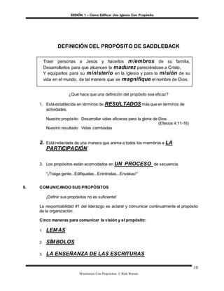SESIÓN 1 – Cómo Edificar Una Iglesia Con Propósito
Ministerios Con Propósitos © Rick Warren
10
DEFINICIÓN DEL PROPÓSITO DE SADDLEBACK
¿Qué hace que una definición del propósito sea eficaz?
1. Está establecida en términos de RESULTADOS más que en términos de
actividades.
Nuestro propósito: Desarrollar vidas eficaces para la gloria de Dios.
(Efesios 4:11-16)
Nuestro resultado: Vidas cambiadas
2. Está redactada de una manera que anima a todos los miembros a LA
PARTICIPACIÓN
3. Los propósitos están acomodados en UN PROCESO de secuencia.
“¡Traiga gente...Edifíquelas...Entrénelas...Envíalas!”
II. COMUNICANDO SUS PROPÓSITOS
¡Definir sus propósitos no es suficiente!
La responsabilidad #1 del liderazgo es aclarar y comunicar continuamente el propósito
de la organización.
Cinco maneras para comunicar la visión y el propósito:
1. LEMAS
2. SÍMBOLOS
3. LA ENSEÑANZA DE LAS ESCRITURAS
Traer personas a Jesús y hacerlos miembros de su familia,
Desarrollarlos para que alcancen la madurez pareciéndose a Cristo,
Y equiparlos para su ministerio en la iglesia y para la misión de su
vida en el mundo, de tal manera que se magnifique el nombre de Dios.
.
 