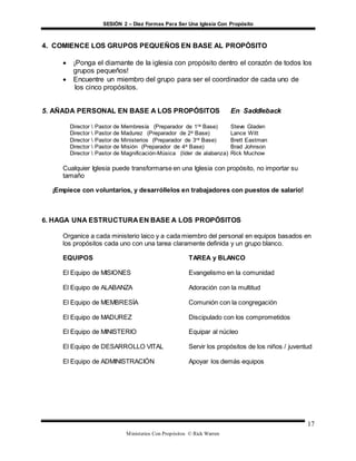 SESIÓN 2 – Diez Formas Para Ser Una Iglesia Con Propósito
Ministerios Con Propósitos © Rick Warren
17
4. COMIENCE LOS GRUPOS PEQUEÑOS EN BASE AL PROPÓSITO
 ¡Ponga el diamante de la iglesia con propósito dentro el corazón de todos los
grupos pequeños!
 Encuentre un miembro del grupo para ser el coordinador de cada uno de
los cinco propósitos.
5. AÑADA PERSONAL EN BASE A LOS PROPÓSITOS En Saddleback
Director  Pastor de Membresía (Preparador de 1ra Base) Steve Gladen
Director  Pastor de Madurez (Preparador de 2a Base) Lance Witt
Director  Pastor de Ministerios (Preparador de 3ra Base) Brett Eastman
Director  Pastor de Misión (Preparador de 4a Base) Brad Johnson
Director  Pastor de Magnificación-Música (líder de alabanza) Rick Muchow
Cualquier Iglesia puede transformarse en una Iglesia con propósito, no importar su
tamaño
¡Empiece con voluntarios, y desarróllelos en trabajadores con puestos de salario!
6. HAGA UNA ESTRUCTURA EN BASE A LOS PROPÓSITOS
Organice a cada ministerio laico y a cada miembro del personal en equipos basados en
los propósitos cada uno con una tarea claramente definida y un grupo blanco.
EQUIPOS TAREA y BLANCO
El Equipo de MISIONES Evangelismo en la comunidad
El Equipo de ALABANZA Adoración con la multitud
El Equipo de MEMBRESÍA Comunión con la congregación
El Equipo de MADUREZ Discipulado con los comprometidos
El Equipo de MINISTERIO Equipar al núcleo
El Equipo de DESARROLLO VITAL Servir los propósitos de los niños / juventud
El Equipo de ADMINISTRACIÓN Apoyar los demás equipos
 