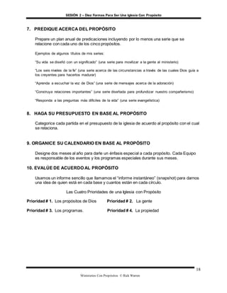 SESIÓN 2 – Diez Formas Para Ser Una Iglesia Con Propósito
Ministerios Con Propósitos © Rick Warren
18
7. PREDIQUE ACERCA DEL PROPÓSITO
Prepare un plan anual de predicaciones incluyendo por lo menos una serie que se
relacione con cada uno de los cinco propósitos.
Ejemplos de algunos títulos de mis series:
“Su vida se diseñó con un significado” (una serie para movilizar a la gente al ministerio)
“Los seis niveles de la fe” (una serie acerca de las circunstancias a través de las cuales Dios guía a
los creyentes para hacerlos madurar)
“Aprenda a escuchar la voz de Dios” (una serie de mensajes acerca de la adoración)
“Construya relaciones importantes” (una serie diseñada para profundizar nuestro compañerismo)
“Responda a las preguntas más difíciles de la vida” (una serie evangelística)
8. HAGA SU PRESUPUESTO EN BASE AL PROPÓSITO
Categorice cada partida en el presupuesto de la iglesia de acuerdo al propósito con el cual
se relaciona.
9. ORGANICE SU CALENDARIO EN BASE AL PROPÓSITO
Designe dos meses al año para darle un énfasis especial a cada propósito. Cada Equipo
es responsable de los eventos y los programas especiales durante sus meses.
10. EVALÚE DE ACUERDO AL PROPÓSITO
Usamos un informe sencillo que llamamos el “informe instantáneo” (snapshot) para darnos
una idea de quien está en cada base y cuantos están en cada círculo.
Las Cuatro Prioridades de una Iglesia con Propósito
Prioridad # 1. Los propósitos de Dios Prioridad # 2. La gente
Prioridad # 3. Los programas. Prioridad # 4. La propiedad
 