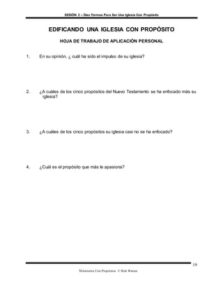 SESIÓN 2 – Diez Formas Para Ser Una Iglesia Con Propósito
Ministerios Con Propósitos © Rick Warren
19
EDIFICANDO UNA IGLESIA CON PROPÓSITO
HOJA DE TRABAJO DE APLICACIÓN PERSONAL
1. En su opinión, ¿ cuál ha sido el impulso de su iglesia?
2. ¿A cuáles de los cinco propósitos del Nuevo Testamento se ha enfocado más su
iglesia?
3. ¿A cuáles de los cinco propósitos su iglesia casi no se ha enfocado?
4. ¿Cuál es el propósito que más le apasiona?
 