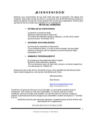 Ministerios Con Propósitos © Rick Warren
2
¡B I E N V E N I D O S!
Estamos muy emocionados de que esté usted aquí para el seminario Una Iglesia Con
Propósito. Está usted a punto de unirse a un grupo de más de 65.000 alumnos; pastores y
líderes de iglesias de todo del mundo quienes han tomado esta capacitación. Oramos para
que Dios le use en cumplir Sus propósitos en su congregación.
METAS DEL SEMINARIO
 ESTIMULAR SU CREATIVIDAD
Le daremos muchísimas ideas.
¡Después usted pensará en otras más!
“El corazón del entendido adquiere sabiduría; y el oído de los sabios
busca la ciencia.” Proverbios 18:15
 AGUDIZAR SUS HABILIDADES
Con frecuencia necesitamos esforzarnos.
“Si se embotare el hierro, y su filo no fuere amolado, hay que añadir
entonces más fuerza; pero la sabiduría es provechosa para dirigir.”
Eclesiastés 10:10
 ANIMARLE PERSONALMENTE
El ministerio es frecuentemente difícil e ingrato.
Queremos darle seguridad y apoyarle.
“No nos cansemos, pues, de hacer bien; porque a su tiempo segaremos,
si no desmayamos.”Gálatas 6:9
Gracias por venir el día de hoy. Mi oración es que, como resultado de este tiempo juntos,
todos nosotros lleguemos a ser siervos más efectivos de Cristo.
Afectuosamente,
Rick Warren
http://www.purposedriven.com
http://www.pastors.com
“Conforme a la gracia de Dios que me ha sido dada, yo como perito arquitecto puse el
fundamento...pero cada uno mire cómo sobreedifica...la obra de cada uno se hará
manifiesta...pues por el fuego será revelada; y la obra de cada uno cuál sea, el fuego la
probará. Si permaneciere la obra de alguno que sobreedificó, recibirá recompensa.” 1 Corintios
3:10-14
Usted tiene permiso para reproducir bosquejo o material impreso de Rick Warren solo
para utilizarlo en su iglesia local.
NO PARA REVENTA O PUBLICACIÓN
 