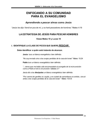 SESIÓN 3 – Enfocando A Su Comunidad
Ministerios Con Propósitos © Rick Warren
20
ENFOCANDO A SU COMUNIDAD
PARA EL EVANGELISMO
Aprendiendo a pescar almas como Jesús
“Jesús les dijo: Venid en pos de mí, y os haré pescadores de hombres.” Mateo 4:19
LA ESTRATEGIA DE JESÚS PARA PESCAR HOMBRES
Véase Mateo 10 y Lucas 10
I. IDENTIFIQUE LA CLASE DE PECES QUE QUIERE PESCAR
Debe identificar a quién está tratando de alcanzar.
Jesús tuvo un blanco evangelístico bien definido:
“No soy enviado sino a las ovejas perdidas de la casa de Israel.” Mateo 15:24
Pablo tuvo un blanco evangelístico bien definido:
“...vieron que me había sido encomendado el evangelio de la incircunsición
como a Pedro el de la circuncisión. Gálatas 2:7
Jesús dió a los discípulos un blanco evangelístico bien definido:
“Por camino de gentiles no vayáis, y en ciudad de samaritanos no entréis, sino id
antes a las ovejas perdidas de la casa de Israel.” Mateo 10:5-6
 