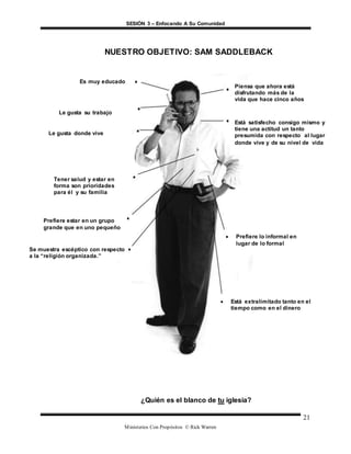 SESIÓN 3 – Enfocando A Su Comunidad
Ministerios Con Propósitos © Rick Warren
21
¿Quién es el blanco de tu iglesia?
Es muy educado
Piensa que ahora está
disfrutando más de la
vida que hace cinco años
Está satisfecho consigo mismo y
tiene una actitud un tanto
presumida con respecto al lugar
donde vive y de su nivel de vida
 Prefiere lo informal en
lugar de lo formal
 Está extralimitado tanto en el
tiempo como en el dinero
Tener salud y estar en
forma son prioridades
para él y su familia
Se muestra escéptico con respecto
a la “religión organizada.”
Le gusta su trabajo
Le gusta donde vive
NUESTRO OBJETIVO: SAM SADDLEBACK
Prefiere estar en un grupo
grande que en uno pequeño
 