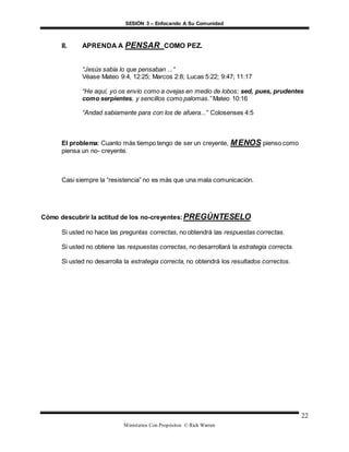 SESIÓN 3 – Enfocando A Su Comunidad
Ministerios Con Propósitos © Rick Warren
22
II. APRENDA A PENSAR COMO PEZ.
“Jesús sabía lo que pensaban ...”
Véase Mateo 9:4, 12:25; Marcos 2:8; Lucas 5:22; 9:47; 11:17
“He aquí, yo os envío como a ovejas en medio de lobos; sed, pues, prudentes
como serpientes, y sencillos como palomas.” Mateo 10:16
“Andad sabiamente para con los de afuera...” Colosenses 4:5
El problema: Cuanto más tiempo tengo de ser un creyente, MENOS pienso como
piensa un no- creyente.
Casi siempre la “resistencia” no es más que una mala comunicación.
Cómo descubrir la actitud de los no-creyentes:PREGÚNTESELO
Si usted no hace las preguntas correctas, no obtendrá las respuestas correctas.
Si usted no obtiene las respuestas correctas, no desarrollará la estrategia correcta.
Si usted no desarrolla la estrategia correcta, no obtendrá los resultados correctos.
 