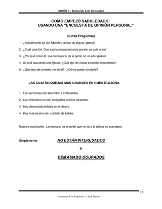 SESIÓN 3 – Enfocando A Su Comunidad
Ministerios Con Propósitos © Rick Warren
23
COMO EMPEZÓ SADDLEBACK :
USANDO UNA "ENCUESTA DE OPINIÓN PERSONAL"
(Cinco Preguntas)
1. ¿Actualmente es Ud. Miembro activo de alguna iglesia?
2. ¿Cuál cree Ud. Que sea la necesidad más grande de esta área?
3. ¿Por qué cree Ud. que la mayoría de la gente no va a la iglesia?
4. Si está buscando una iglesia, ¿Qué tipo de cosas son más importantes?
5. ¿Que tipo de consejo me daría? ¿Cómo puedo ayudarle?
LAS CUATRO QUEJAS MÁS GRANDES EN NUESTRA ZONA
1. Los sermones son aburridos e irrelevantes.
2. Los miembros no son amigables con los visitantes.
3. Hay demasiado énfasis en el dinero.
4. Hay mal servicio de cuidado de bebés.
Nuestra conclusión: La mayoría de la gente que no va a la iglesia no son ateos.
Simplemente NO ESTÁN INTERESADOS
Y
DEMASIADO OCUPADOS
 