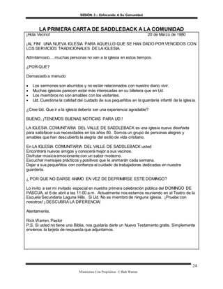 SESIÓN 3 – Enfocando A Su Comunidad
Ministerios Con Propósitos © Rick Warren
24
LA PRIMERA CARTA DE SADDLEBACK A LA COMUNIDAD
¡Hola Vecino! 20 de Marzo de 1980
¡AL FIN! UNA NUEVA IGLESIA PARA AQUELLO QUE SE HAN DADO POR VENCIDOS CON
LOS SERVICIOS TRADICIONALES DE LA IGLESIA.
Admitámoslo….muchas personas no van a la iglesia en estos tiempos.
¿POR QUE?
Demasiado a menudo
 Los sermones son aburridos y no están relacionados con nuestro diario vivir.
 Muchas iglesias parecen estar más interesadas en su billetera que en Ud.
 Los miembros no son amables con los visitantes.
 Ud. Cuestiona la calidad del cuidado de sus pequeñitos en la guardería infantil de la iglesia.
¿Cree Ud. Que ir a la iglesia debería ser una experiencia agradable?
BUENO, ¡TENEMOS BUENAS NOTICIAS PARA UD.!
LA IGLESIA COMUNITARIA DEL VALLE DE SADDLEBACK es una iglesia nueva diseñada
para satisfacer sus necesidades en los años 80. Somos un grupo de personas alegres y
amables que han descubierto la alegría del estilo de vida cristiano.
En LA IGLESIA COMUNITARIA DEL VALLE DE SADDLEBACK usted
Encontrará nuevos amigos y conocerá mejor a sus vecinos.
Disfrutar música emocionante con un sabor moderno.
Escuchar mensajes prácticos y positivos que le animarán cada semana.
Dejar a sus pequeñitos con confianza al cuidado de trabajadoras dedicadas en nuestra
guardería.
¿ POR QUE NO DARSE ANIMO EN VEZ DE DEPRIMIRSE ESTE DOMINGO?
Lo invito a ser mi invitado especial en nuestra primera celebración pública del DOMINGO DE
PASCUA, el 6 de abril a las 11:00 a.m. Actualmente nos estamos reuniendo en el Teatro de la
Escuela Secundaria Laguna Hills. Si Ud. No es miembro de ninguna iglesia. ¡Pruebe con
nosotros! ¡ DESCUBRA LA DIFERENCIA!
Atentamente,
Rick Warren, Pastor
P.S. Si usted no tiene una Biblia, nos gustaría darle un Nuevo Testamento gratis. Simplemente
envíenos la tarjeta de respuesta que adjuntamos.
 