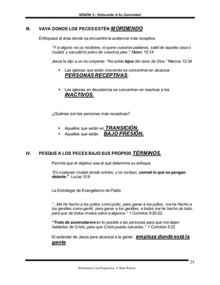SESIÓN 3 – Enfocando A Su Comunidad
Ministerios Con Propósitos © Rick Warren
25
III. VAYA DONDE LOS PECES ESTÉN MORDIENDO
Enfóquese al área donde se encuentre la audiencia más receptiva.
“Y si alguno no os recibiere, ni oyere vuestras palabras, salid de aquella casa o
ciudad, y sacudid el polvo de vuestros pies.” Mateo 10:14
Jesús le dijo a un no-creyente: “No estás lejos del reino de Dios.” Marcos 12:34
 Las iglesias que están creciendo se concentran en alcanzar
PERSONAS RECEPTIVAS.
 Las iglesias en decadencia se concentran en reactivar a los
INACTIVOS.
¿Quiénes son las personas más receptivas?
 Aquellos que están en TRANSICIÓN.
 Aquellos que están BAJO PRESIÓN.
IV. PESQUE A LOS PECES BAJO SUS PROPIOS TÉRMINOS.
Permita que el objetivo sea el que determine su enfoque.
“En cualquier ciudad donde entréis, y os reciban, comed lo que os pongan
delante.” Lucas 10:8
La Estrategia de Evangelismo de Pablo
“...Me he hecho a los judíos como judío, para ganar a los judíos, me he hecho a
los gentiles como gentil, para ganar a los gentiles, a todos me he hecho de todo,
para que de todos modos salve a algunos.” 1 Corintios 9:20-22
“Trato de acomodarme en lo posible a las personas para que me dejen
hablarles de Cristo, para que Cristo pueda salvarlas.” 1 Corintios 9:22
El estándar de Jesús para alcanzar a la gente: empieza donde está la
gente
 