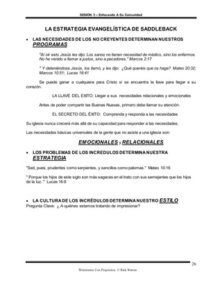 SESIÓN 3 – Enfocando A Su Comunidad
Ministerios Con Propósitos © Rick Warren
26
LA ESTRATEGIA EVANGELÍSTICA DE SADDLEBACK
 LAS NECESIDADES DE LOS NO CREYENTES DETERMINAN NUESTROS
PROGRAMAS
"Al oír esto Jesús les dijo: Los sanos no tienen necesidad de médico, sino los enfermos.
No he venido a llamar a justos, sino a pecadores." Marcos 2:17
" Y deteniéndose Jesús, los llamó, y les dijo: ¿Qué queréis que os haga? Mateo 20:32;
Marcos 10:51; Lucas 18:41
Se puede ganar a cualquiera para Cristo si se encuentra la llave para llegar a su
corazón.
LA LLAVE DEL EXITO: Llegar a sus necesidades relacionales y emocionales
Antes de poder compartir las Buenas Nuevas, primero debe llamar su atención.
EL SECRETO DEL ÉXITO: Comprenda y responda a las necesidades
Su iglesia nunca crecerá más allá de su capacidad para responder a las necesidades.
Las necesidades básicas universales de la gente que no asiste a una iglesia son:
EMOCIONALES y RELACIONALES
 LOS PROBLEMAS DE LOS INCREDULOS DETERMINA NUESTRA
ESTRATEGIA
"Sed, pues, prudentes como serpientes, y sencillos como palomas." Mateo 10:16
" Porque los hijos de este siglo son más sagaces en el trato con sus semejantes que los hijos
de la luz. " Lucas 16:8
 LA CULTURA DE LOS INCRÉDULOS DETERMINA NUESTRO ESTILO
Pregunta Clave: ¿ A quiénes estamos tratando de impresionar?
 