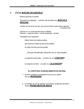 SESIÓN 3 – Enfocando A Su Comunidad
Ministerios Con Propósitos © Rick Warren
27
V. UTILICE MÁSDE UN ANZUELO
Ofrezca opciones a la gente.
“Pescando con palangre” – mientras más anzuelos use, MÁS VA A
PESCAR.
“a todos me he hecho de todo, para que de todos modos salve a algunos.”
1 Corintios 9:22
¡Vivimos en un mundo de elecciones múltiples!
Televisor – supermercados – comida preparada – revistas
“Evangelismo de saturación”
Utilizar todos los medios posibles
para alcanzar a todas las personas posibles,
en cada momento que sea posible.
¿Porqué normalmente pescamos con un solo anzuelo?
La pregunta equivocada: “¿Cuánto nos va a COSTAR?”
La pregunta correcta: “¿A quién va a ALCANZAR?”
EL COSTO DEL EVANGELISMO EN SU IGLESIA.
1. El dinero gastado en evangelismo nunca es un "gasto".
"Es una INVERSIÓN”
2. La realidad es que las iglesias nunca tienen "problemas de dinero"
Tienen PROBLEMASDE IDEAS
 