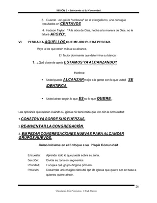 SESIÓN 3 – Enfocando A Su Comunidad
Ministerios Con Propósitos © Rick Warren
28
3. Cuando uno gasta "centavos" en el evangelismo, uno consigue
resultados en CENTAVOS
4. Hudson Taylor: “A la obra de Dios, hecha a la manera de Dios, no le
faltará APOYO”.
VI. PESCAR A AQUELLOS QUE MEJOR PUEDA PESCAR.
Vaya a los que estén más a su alcance.
El factor dominante que determina su blanco:
1. ¿Qué clase de gente ESTAMOS YA ALCANZANDO?
Hechos:
 Usted puede ALCANZARmejor a la gente con la que usted SE
IDENTIFICA.
 Usted atrae según lo que ES no lo que QUIERE.
Las opciones que existen cuando su iglesia no tiene nada que ver con la comunidad:
1.CONSTRUYA SOBRE SUS FUERZAS.
2.RE-INVENTAR LA CONGREGACIÓN.
3. EMPEZAR CONGREGACIONES NUEVAS PARA ALCANZAR
GRUPOS NUEVOS.
Cómo Iniciarse en el Enfoque a su Propia Comunidad
Encuesta: Aprenda todo lo que pueda sobre su zona.
Sección: Divida su zona en segmentos
Prioridad: Escoja a qué grupo dirigirse primero.
Posición: Desarrolle una imagen clara del tipo de iglesia que quiere ser en base a
quienes quiere atraer.
 