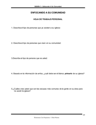SESIÓN 3 – Enfocando A Su Comunidad
Ministerios Con Propósitos © Rick Warren
29
ENFOCANDO A SU COMUNIDAD
HOJA DE TRABAJO PERSONAL
1. Describa el tipo de personas que ya asisten a su iglesia:
2. Describa el tipo de personas que viven en su comunidad:
3.Describa el tipo de persona que es usted:
4. Basado en la información de arriba, ¿cuál debe ser el blanco primario de su iglesia?
5.¿Cuáles cree usted que son las excusas más comunes de la gente en su área para
no asistir la iglesia?
 