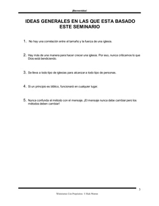 ¡Bienvenidos!
Ministerios Con Propósitos © Rick Warren
3
IDEAS GENERALES EN LAS QUE ESTA BASADO
ESTE SEMINARIO
1. No hay una correlación entre el tamaño y la fuerza de una iglesia.
2. Hay más de una manera para hacer crecer una iglesia. Por eso, nunca criticamos lo que
Dios está bendiciendo.
3. Se lleva a todo tipo de iglesias para alcanzar a todo tipo de personas.
4. Si un principio es bíblico, funcionará en cualquier lugar.
5. Nunca confunda el método con el mensaje. ¡El mensaje nunca debe cambiar pero los
métodos deben cambiar!
 
